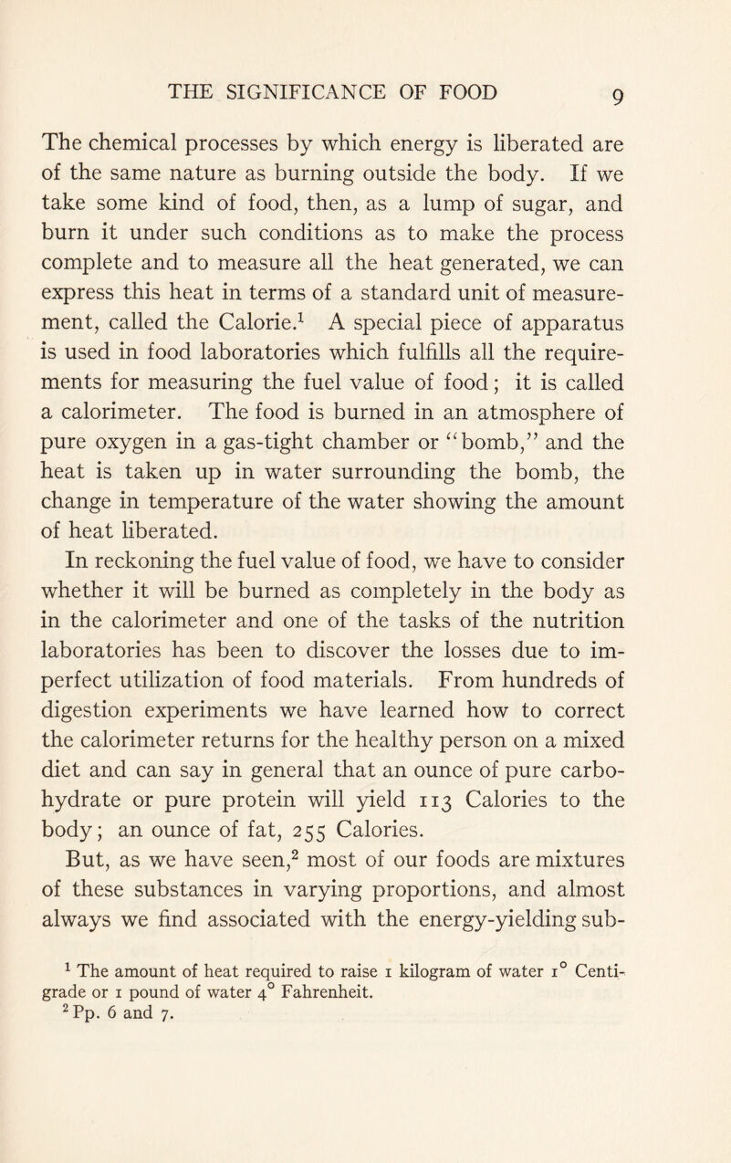 The chemical processes by which energy is liberated are of the same nature as burning outside the body. If we take some kind of food, then, as a lump of sugar, and burn it under such conditions as to make the process complete and to measure all the heat generated, we can express this heat in terms of a standard unit of measure- ment, called the Calorie.1 A special piece of apparatus is used in food laboratories which fulfills all the require- ments for measuring the fuel value of food; it is called a calorimeter. The food is burned in an atmosphere of pure oxygen in a gas-tight chamber or “bomb,” and the heat is taken up in water surrounding the bomb, the change in temperature of the water showing the amount of heat liberated. In reckoning the fuel value of food, we have to consider whether it will be burned as completely in the body as in the calorimeter and one of the tasks of the nutrition laboratories has been to discover the losses due to im- perfect utilization of food materials. From hundreds of digestion experiments we have learned how to correct the calorimeter returns for the healthy person on a mixed diet and can say in general that an ounce of pure carbo- hydrate or pure protein will yield 113 Calories to the body; an ounce of fat, 255 Calories. But, as we have seen,2 most of our foods are mixtures of these substances in varying proportions, and almost always we find associated with the energy-yielding sub- 1 The amount of heat required to raise 1 kilogram of water i° Centi- grade or 1 pound of water 40 Fahrenheit. 2 Pp. 6 and 7.