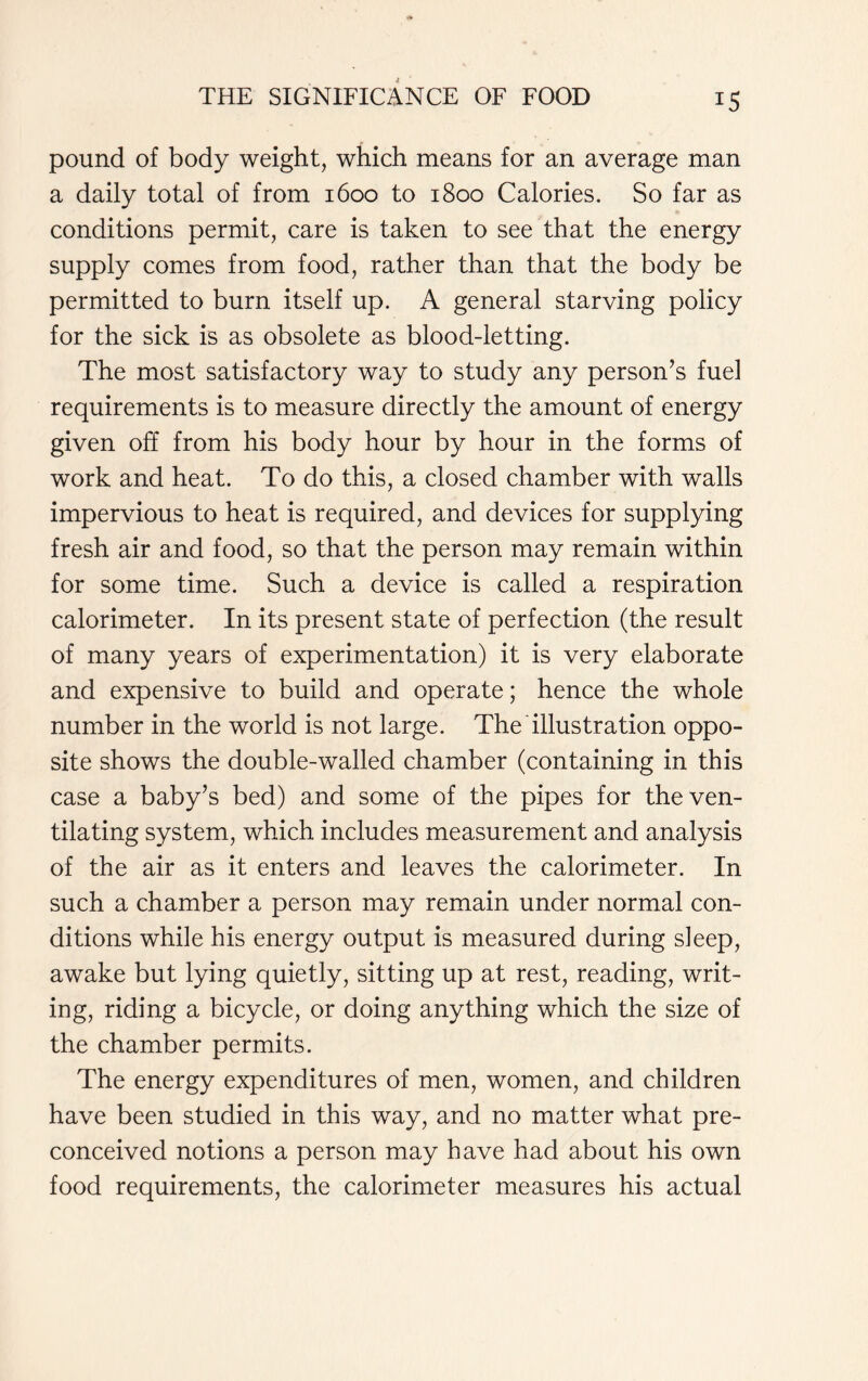 pound of body weight, which means for an average man a daily total of from 1600 to 1800 Calories. So far as conditions permit, care is taken to see that the energy supply comes from food, rather than that the body be permitted to burn itself up. A general starving policy for the sick is as obsolete as blood-letting. The most satisfactory way to study any person’s fuel requirements is to measure directly the amount of energy given off from his body hour by hour in the forms of work and heat. To do this, a closed chamber with walls impervious to heat is required, and devices for supplying fresh air and food, so that the person may remain within for some time. Such a device is called a respiration calorimeter. In its present state of perfection (the result of many years of experimentation) it is very elaborate and expensive to build and operate; hence the whole number in the world is not large. The illustration oppo- site shows the double-walled chamber (containing in this case a baby’s bed) and some of the pipes for the ven- tilating system, which includes measurement and analysis of the air as it enters and leaves the calorimeter. In such a chamber a person may remain under normal con- ditions while his energy output is measured during sleep, awake but lying quietly, sitting up at rest, reading, writ- ing, riding a bicycle, or doing anything which the size of the chamber permits. The energy expenditures of men, women, and children have been studied in this way, and no matter what pre- conceived notions a person may have had about his own food requirements, the calorimeter measures his actual