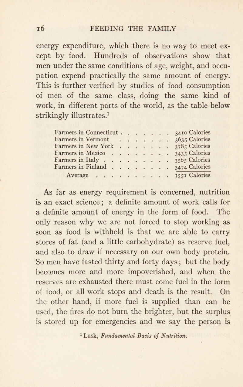 energy expenditure, which there is no way to meet ex- cept by food. Hundreds of observations show that men under the same conditions of age, weight, and occu- pation expend practically the same amount of energy. This is further verified by studies of food consumption of men of the same class, doing the same kind of work, in different parts of the world, as the table below strikingly illustrates.1 Farmers in Connecticut 3410 Calories Farmers in Vermont 3635 Calories Farmers in New York 3785 Calories Farmers in Mexico 3435 Calories Farmers in Italy 3565 Calories Farmers in Finland 3474 Calories Average 3551 Calories As far as energy requirement is concerned, nutrition is an exact science; a definite amount of work calls for a definite amount of energy in the form of food. The only reason why we are not forced to stop working as soon as food is withheld is that we are able to carry stores of fat (and a little carbohydrate) as reserve fuel, and also to draw if necessary on our own body protein. So men have fasted thirty and forty days; but the body becomes more and more impoverished, and when the reserves are exhausted there must come fuel in the form of food, or all work stops and death is the result. On the other hand, if more fuel is supplied than can be used, the fires do not burn the brighter, but the surplus is stored up for emergencies and we say the person is 1 Lusk, Fundamental Basis of Nutrition.