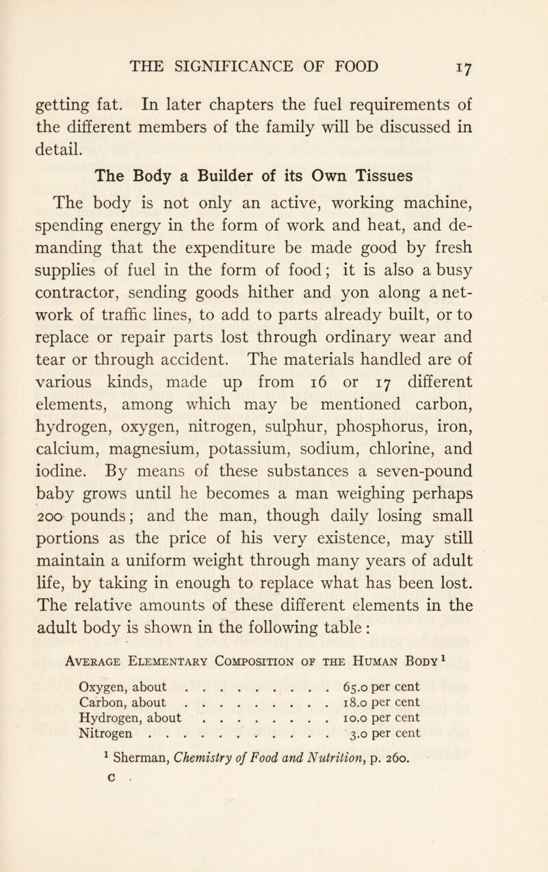 getting fat. In later chapters the fuel requirements of the different members of the family will be discussed in detail. The Body a Builder of its Own Tissues The body is not only an active, working machine, spending energy in the form of work and heat, and de- manding that the expenditure be made good by fresh supplies of fuel in the form of food; it is also a busy contractor, sending goods hither and yon along a net- work of traffic lines, to add to parts already built, or to replace or repair parts lost through ordinary wear and tear or through accident. The materials handled are of various kinds, made up from 16 or 17 different elements, among which may be mentioned carbon, hydrogen, oxygen, nitrogen, sulphur, phosphorus, iron, calcium, magnesium, potassium, sodium, chlorine, and iodine. By means of these substances a seven-pound baby grows until he becomes a man weighing perhaps 200 pounds; and the man, though daily losing small portions as the price of his very existence, may still maintain a uniform weight through many years of adult life, by taking in enough to replace what has been lost. The relative amounts of these different elements in the adult body is shown in the following table: Average Elementary Composition of the Human Body1 Oxygen, about 65.0 per cent Carbon, about 18.0 per cent Hydrogen, about 10.0 per cent Nitrogen 3.0 per cent 1 Sherman, Chemistry of Food and Nutrition, p. 260.