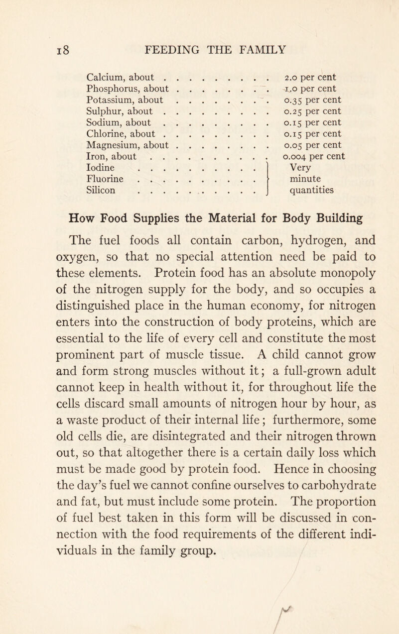 Calcium, about . Phosphorus, about Potassium, about Sulphur, about . Sodium, about Chlorine, about . Magnesium, about Iron, about . . Iodine . . . Fluorine . . . Silicon . . . 2.0 per cent 1.0 per cent 0.35 per cent 0.25 per cent 0.15 per cent 0.15 per cent 0.05 per cent 0.004 per cent Very minute quantities How Food Supplies the Material for Body Building The fuel foods all contain carbon, hydrogen, and oxygen, so that no special attention need be paid to these elements. Protein food has an absolute monopoly of the nitrogen supply for the body, and so occupies a distinguished place in the human economy, for nitrogen enters into the construction of body proteins, which are essential to the life of every cell and constitute the most prominent part of muscle tissue. A child cannot grow and form strong muscles without it; a full-grown adult cannot keep in health without it, for throughout life the cells discard small amounts of nitrogen hour by hour, as a waste product of their internal life; furthermore, some old cells die, are disintegrated and their nitrogen thrown out, so that altogether there is a certain daily loss which must be made good by protein food. Hence in choosing the day’s fuel we cannot confine ourselves to carbohydrate and fat, but must include some protein. The proportion of fuel best taken in this form will be discussed in con- nection with the food requirements of the different indi- viduals in the family group.