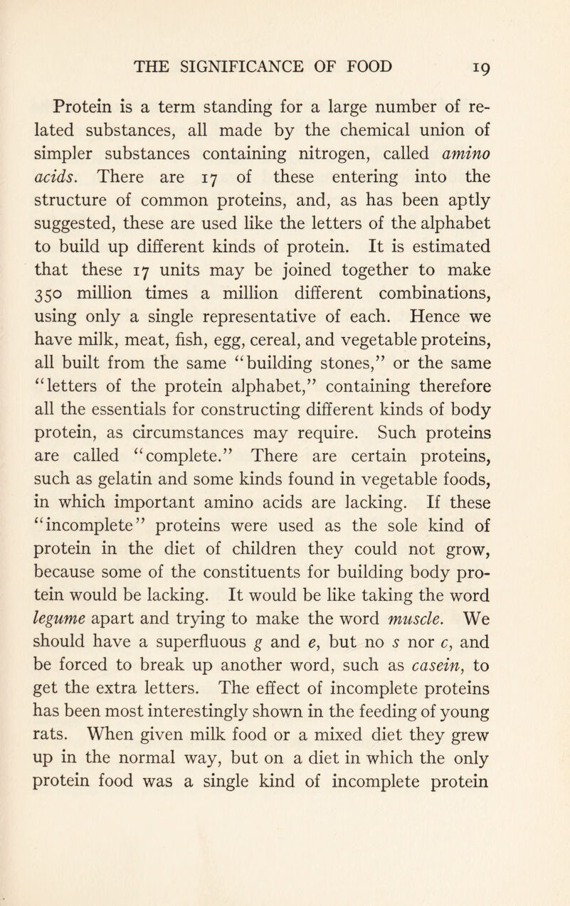 Protein is a term standing for a large number of re- lated substances, all made by the chemical union of simpler substances containing nitrogen, called amino acids. There are 17 of these entering into the structure of common proteins, and, as has been aptly suggested, these are used like the letters of the alphabet to build up different kinds of protein. It is estimated that these 17 units may be joined together to make 350 million times a million different combinations, using only a single representative of each. Hence we have milk, meat, fish, egg, cereal, and vegetable proteins, all built from the same “ building stones,” or the same ‘Tetters of the protein alphabet,” containing therefore all the essentials for constructing different kinds of body protein, as circumstances may require. Such proteins are called “complete.” There are certain proteins, such as gelatin and some kinds found in vegetable foods, in which important amino acids are lacking. If these “incomplete” proteins were used as the sole kind of protein in the diet of children they could not grow, because some of the constituents for building body pro- tein would be lacking. It would be like taking the word legume apart and trying to make the word muscle. We should have a superfluous g and e, but no s nor c, and be forced to break up another word, such as casein, to get the extra letters. The effect of incomplete proteins has been most interestingly shown in the feeding of young rats. When given milk food or a mixed diet they grew up in the normal way, but on a diet in which the only protein food was a single kind of incomplete protein