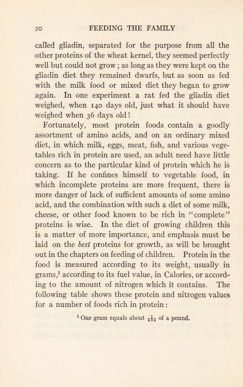 called gliadin, separated for the purpose from all the other proteins of the wheat kernel, they seemed perfectly well but could not grow; as long as they were kept on the gliadin diet they remained dwarfs, but as soon as fed with the milk food or mixed diet they began to grow again. In one experiment a rat fed the gliadin diet weighed, when 140 days old, just what it should have weighed when 36 days old! Fortunately, most protein foods contain a goodly assortment of amino acids, and on an ordinary mixed diet, in which milk, eggs, meat, fish, and various vege- tables rich in protein are used, an adult need have little concern as to the particular kind of protein which he is taking. If he confines himself to vegetable food, in which incomplete proteins are more frequent, there is more danger of lack of sufficient amounts of some amino acid, and the combination with such a diet of some milk, cheese, or other food known to be rich in “complete” proteins is wise. In the diet of growing children this is a matter of more importance, and emphasis must be laid on the best proteins for growth, as will be brought out in the chapters on feeding of children. Protein in the food is measured according to its weight, usually in grams,1 according to its fuel value, in Calories, or accord- ing to the amount of nitrogen which it contains. The following table shows these protein and nitrogen values for a number of foods rich in protein: 1 One gram equals about of a pound.