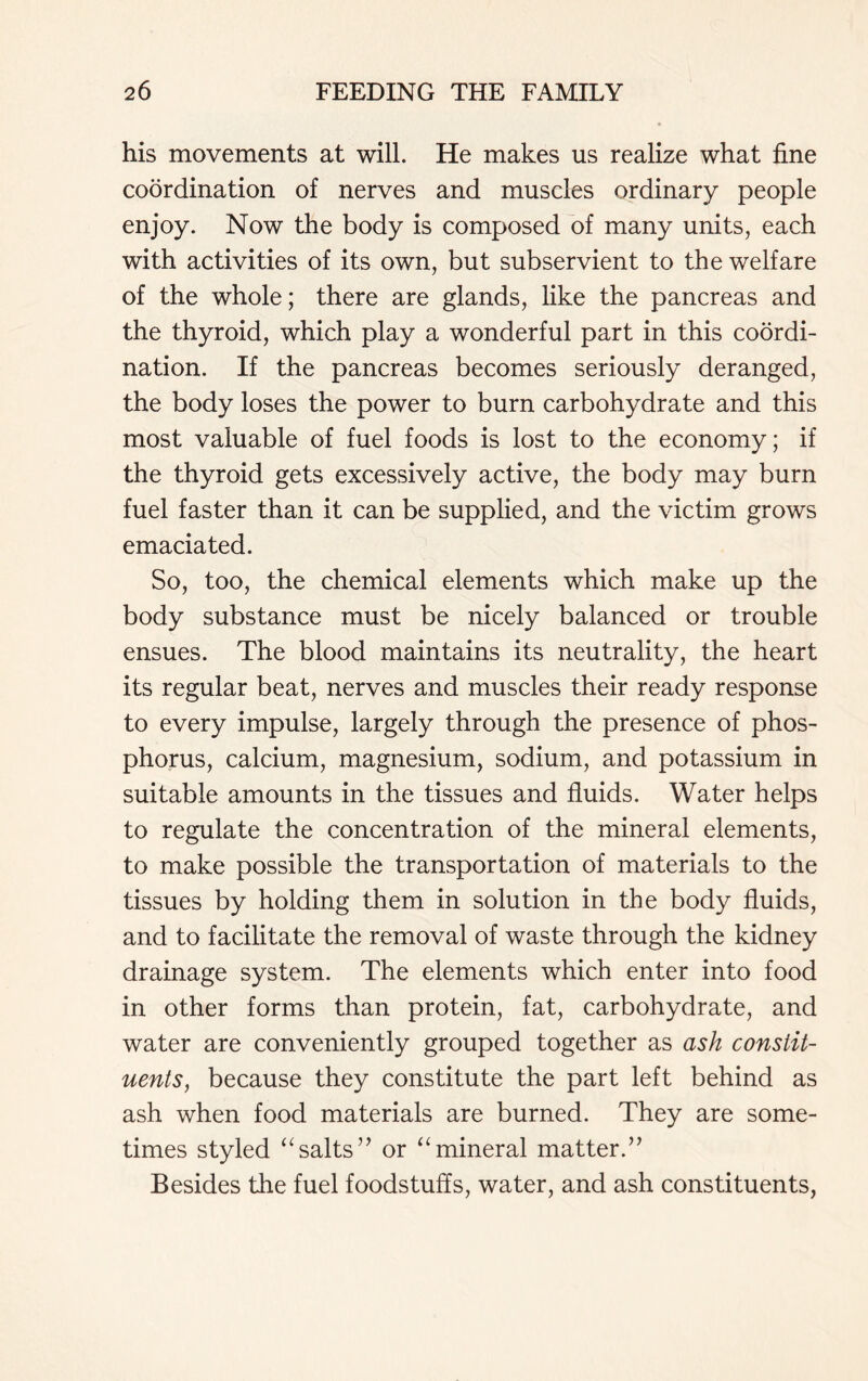 his movements at will. He makes us realize what fine coordination of nerves and muscles ordinary people enjoy. Now the body is composed of many units, each with activities of its own, but subservient to the welfare of the whole; there are glands, like the pancreas and the thyroid, which play a wonderful part in this coordi- nation. If the pancreas becomes seriously deranged, the body loses the power to burn carbohydrate and this most valuable of fuel foods is lost to the economy; if the thyroid gets excessively active, the body may burn fuel faster than it can be supplied, and the victim grows emaciated. So, too, the chemical elements which make up the body substance must be nicely balanced or trouble ensues. The blood maintains its neutrality, the heart its regular beat, nerves and muscles their ready response to every impulse, largely through the presence of phos- phorus, calcium, magnesium, sodium, and potassium in suitable amounts in the tissues and fluids. Water helps to regulate the concentration of the mineral elements, to make possible the transportation of materials to the tissues by holding them in solution in the body fluids, and to facilitate the removal of waste through the kidney drainage system. The elements which enter into food in other forms than protein, fat, carbohydrate, and water are conveniently grouped together as ash constit- uents, because they constitute the part left behind as ash when food materials are burned. They are some- times styled “salts” or “mineral matter.” Besides the fuel foodstuffs, water, and ash constituents,