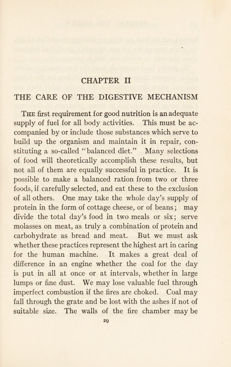 CHAPTER II THE CARE OF THE DIGESTIVE MECHANISM The first requirement for good nutrition is an adequate supply of fuel for all body activities. This must be ac- companied by or include those substances which serve to build up the organism and maintain it in repair, con- stituting a so-called “balanced diet.” Many selections of food will theoretically accomplish these results, but not all of them are equally successful in practice. It is possible to make a balanced ration from two or three foods, if carefully selected, and eat these to the exclusion of all others. One may take the whole day’s supply of protein in the form of cottage cheese, or of beans; may divide the total day’s food in two meals or six; serve molasses on meat, as truly a combination of protein and carbohydrate as bread and meat. But we must ask whether these practices represent the highest art in caring for the human machine. It makes a great deal of difference in an engine whether the coal for the day is put in all at once or at intervals, whether in large lumps or fine dust. We may lose valuable fuel through imperfect combustion if the fires are choked. Coal may fall through the grate and be lost with the ashes if not of suitable size. The walls of the fire chamber may be