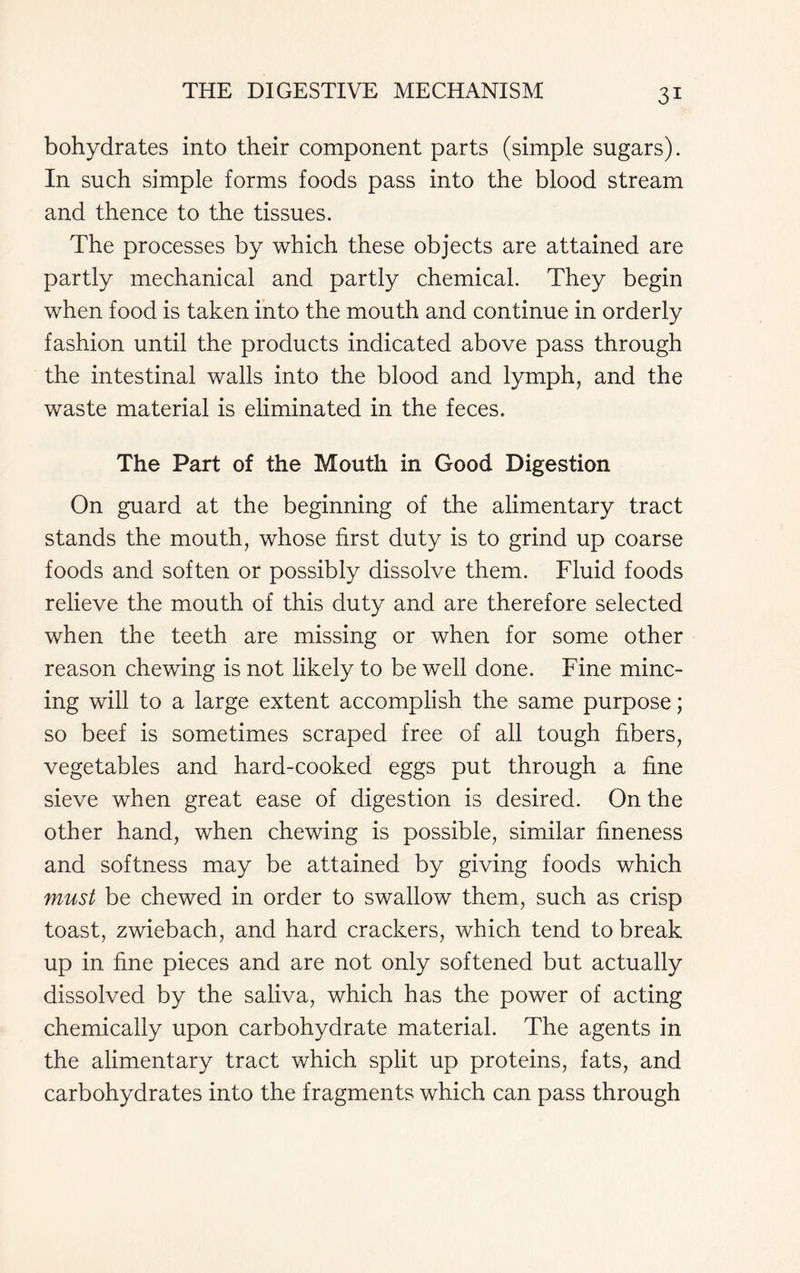 bohydrates into their component parts (simple sugars). In such simple forms foods pass into the blood stream and thence to the tissues. The processes by which these objects are attained are partly mechanical and partly chemical. They begin when food is taken into the mouth and continue in orderly fashion until the products indicated above pass through the intestinal walls into the blood and lymph, and the waste material is eliminated in the feces. The Part of the Mouth in Good Digestion On guard at the beginning of the alimentary tract stands the mouth, whose first duty is to grind up coarse foods and soften or possibly dissolve them. Fluid foods relieve the mouth of this duty and are therefore selected when the teeth are missing or when for some other reason chewing is not likely to be well done. Fine minc- ing will to a large extent accomplish the same purpose; so beef is sometimes scraped free of all tough fibers, vegetables and hard-cooked eggs put through a fine sieve when great ease of digestion is desired. On the other hand, when chewing is possible, similar fineness and softness may be attained by giving foods which must be chewed in order to swallow them, such as crisp toast, zwiebach, and hard crackers, which tend to break up in fine pieces and are not only softened but actually dissolved by the saliva, which has the power of acting chemically upon carbohydrate material. The agents in the alimentary tract which split up proteins, fats, and carbohydrates into the fragments which can pass through