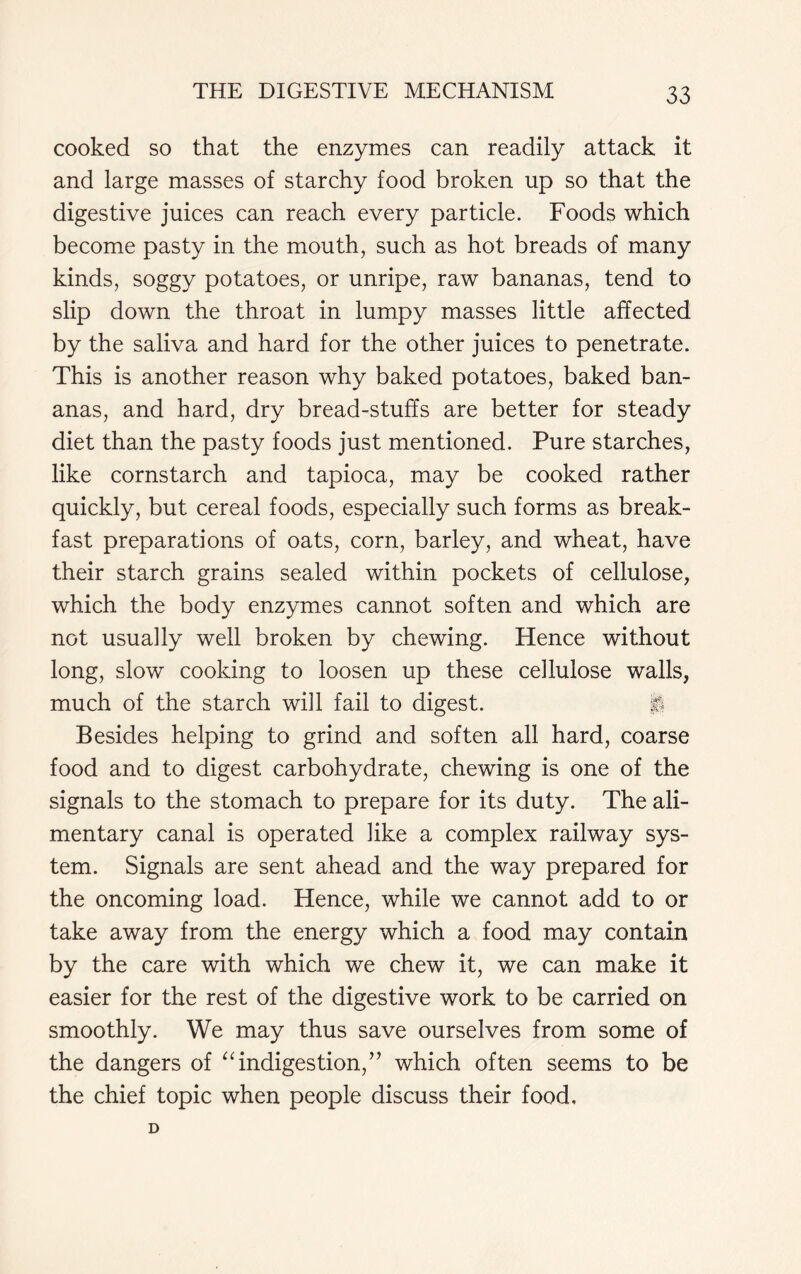 cooked so that the enzymes can readily attack it and large masses of starchy food broken up so that the digestive juices can reach every particle. Foods which become pasty in the mouth, such as hot breads of many kinds, soggy potatoes, or unripe, raw bananas, tend to slip down the throat in lumpy masses little affected by the saliva and hard for the other juices to penetrate. This is another reason why baked potatoes, baked ban- anas, and hard, dry bread-stuffs are better for steady diet than the pasty foods just mentioned. Pure starches, like cornstarch and tapioca, may be cooked rather quickly, but cereal foods, especially such forms as break- fast preparations of oats, corn, barley, and wheat, have their starch grains sealed within pockets of cellulose, which the body enzymes cannot soften and which are not usually well broken by chewing. Hence without long, slow cooking to loosen up these cellulose walls, much of the starch will fail to digest. f| Besides helping to grind and soften all hard, coarse food and to digest carbohydrate, chewing is one of the signals to the stomach to prepare for its duty. The ali- mentary canal is operated like a complex railway sys- tem. Signals are sent ahead and the way prepared for the oncoming load. Hence, while we cannot add to or take away from the energy which a food may contain by the care with which we chew it, we can make it easier for the rest of the digestive work to be carried on smoothly. We may thus save ourselves from some of the dangers of “indigestion,” which often seems to be the chief topic when people discuss their food. D