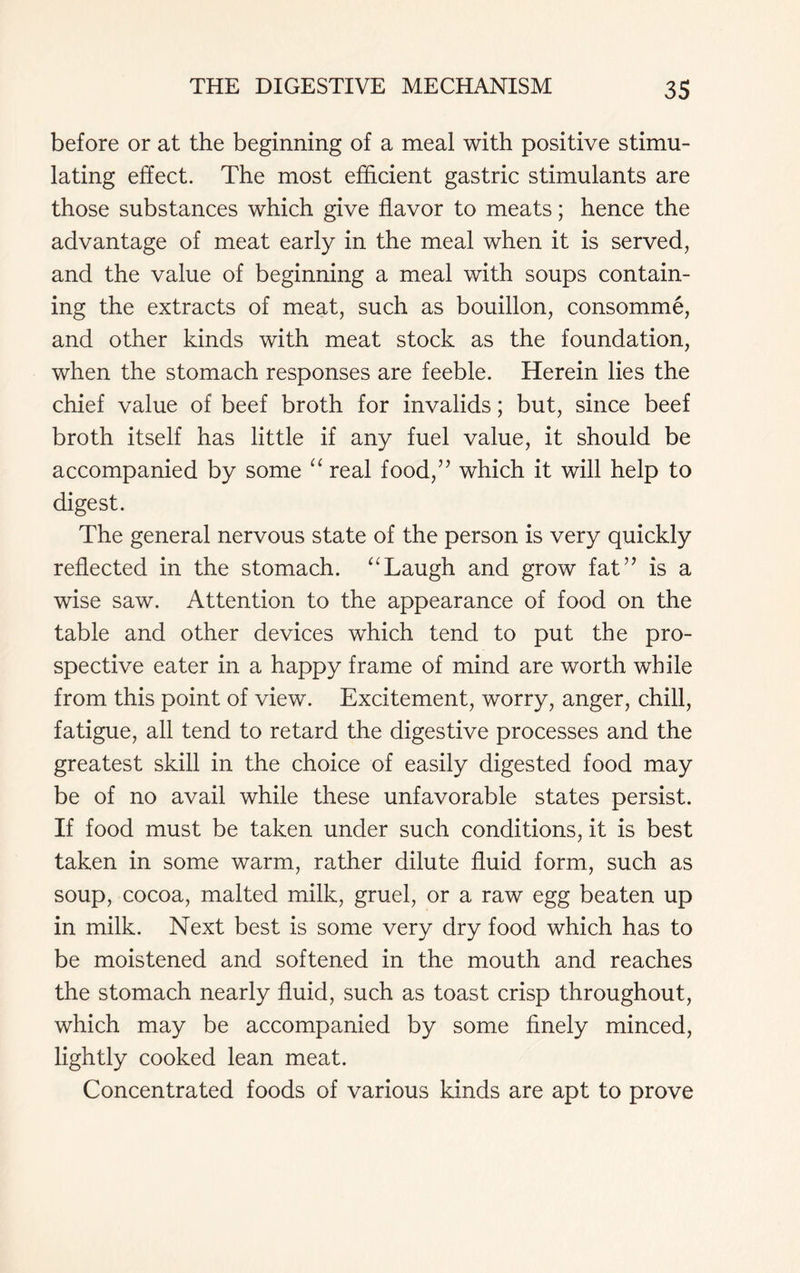 before or at the beginning of a meal with positive stimu- lating effect. The most efficient gastric stimulants are those substances which give flavor to meats; hence the advantage of meat early in the meal when it is served, and the value of beginning a meal with soups contain- ing the extracts of meat, such as bouillon, consomme, and other kinds with meat stock as the foundation, when the stomach responses are feeble. Herein lies the chief value of beef broth for invalids; but, since beef broth itself has little if any fuel value, it should be accompanied by some “ real food,” which it will help to digest. The general nervous state of the person is very quickly reflected in the stomach. “Laugh and grow fat” is a wise saw. Attention to the appearance of food on the table and other devices which tend to put the pro- spective eater in a happy frame of mind are worth while from this point of view. Excitement, worry, anger, chill, fatigue, all tend to retard the digestive processes and the greatest skill in the choice of easily digested food may be of no avail while these unfavorable states persist. If food must be taken under such conditions, it is best taken in some warm, rather dilute fluid form, such as soup, cocoa, malted milk, gruel, or a raw egg beaten up in milk. Next best is some very dry food which has to be moistened and softened in the mouth and reaches the stomach nearly fluid, such as toast crisp throughout, which may be accompanied by some finely minced, lightly cooked lean meat. Concentrated foods of various kinds are apt to prove