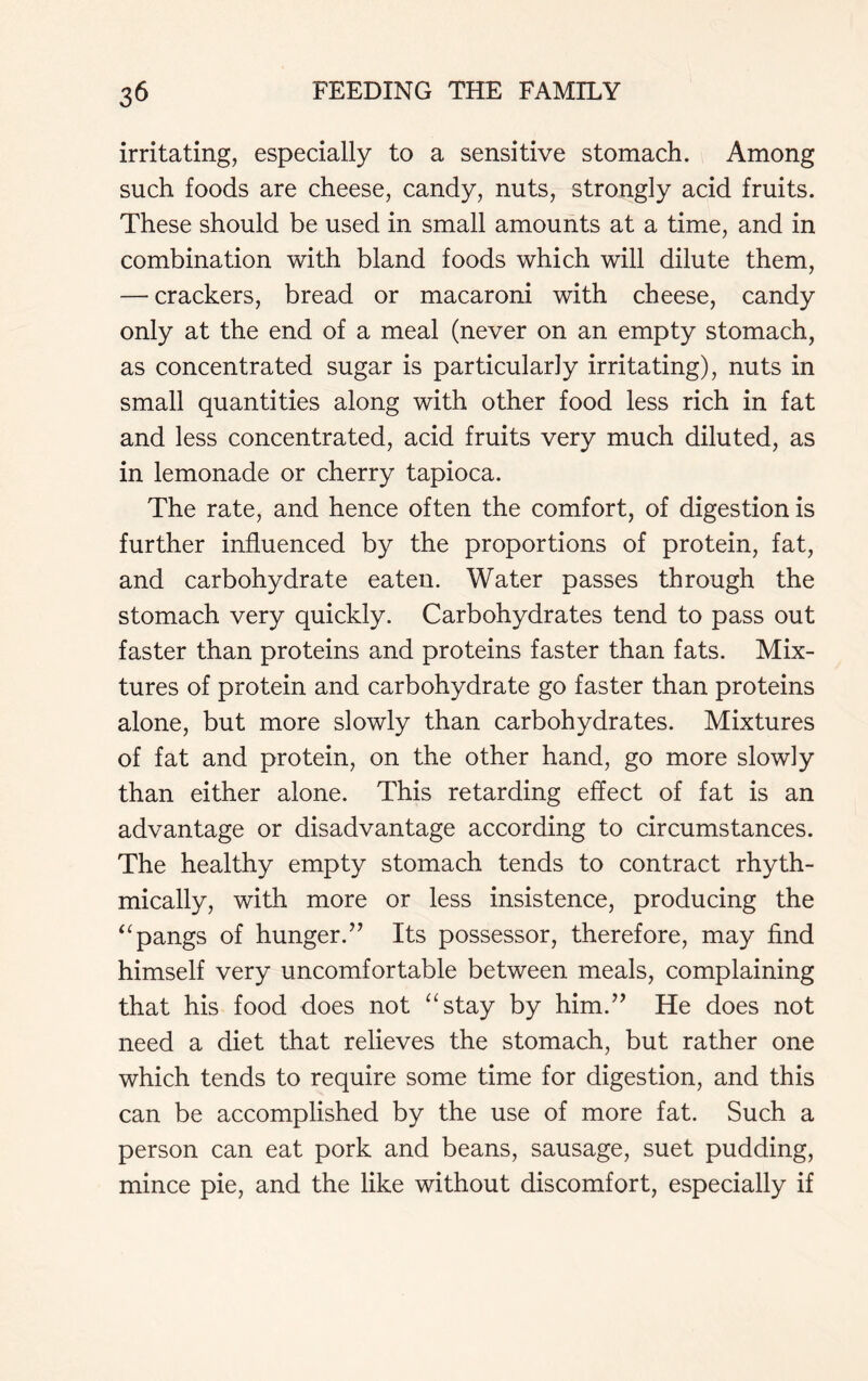 irritating, especially to a sensitive stomach. Among such foods are cheese, candy, nuts, strongly acid fruits. These should be used in small amounts at a time, and in combination with bland foods which will dilute them, — crackers, bread or macaroni with cheese, candy only at the end of a meal (never on an empty stomach, as concentrated sugar is particularly irritating), nuts in small quantities along with other food less rich in fat and less concentrated, acid fruits very much diluted, as in lemonade or cherry tapioca. The rate, and hence often the comfort, of digestion is further influenced by the proportions of protein, fat, and carbohydrate eaten. Water passes through the stomach very quickly. Carbohydrates tend to pass out faster than proteins and proteins faster than fats. Mix- tures of protein and carbohydrate go faster than proteins alone, but more slowly than carbohydrates. Mixtures of fat and protein, on the other hand, go more slowly than either alone. This retarding effect of fat is an advantage or disadvantage according to circumstances. The healthy empty stomach tends to contract rhyth- mically, with more or less insistence, producing the “pangs of hunger.” Its possessor, therefore, may find himself very uncomfortable between meals, complaining that his food does not “stay by him.” He does not need a diet that relieves the stomach, but rather one which tends to require some time for digestion, and this can be accomplished by the use of more fat. Such a person can eat pork and beans, sausage, suet pudding, mince pie, and the like without discomfort, especially if