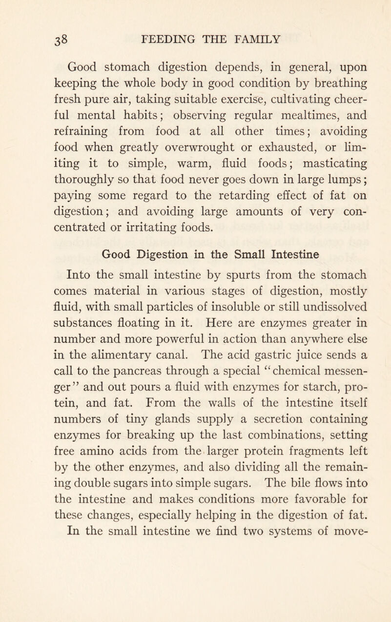 Good stomach digestion depends, in general, upon keeping the whole body in good condition by breathing fresh pure air, taking suitable exercise, cultivating cheer- ful mental habits; observing regular mealtimes, and refraining from food at all other times; avoiding food when greatly overwrought or exhausted, or lim- iting it to simple, warm, fluid foods; masticating thoroughly so that food never goes down in large lumps; paying some regard to the retarding effect of fat on digestion; and avoiding large amounts of very con- centrated or irritating foods. Good Digestion in the Small Intestine Into the small intestine by spurts from the stomach comes material in various stages of digestion, mostly fluid, with small particles of insoluble or still undissolved substances floating in it. Here are enzymes greater in number and more powerful in action than anywhere else in the alimentary canal. The acid gastric juice sends a call to the pancreas through a special “ chemical messen- ger” and out pours a fluid with enzymes for starch, pro- tein, and fat. From the walls of the intestine itself numbers of tiny glands supply a secretion containing enzymes for breaking up the last combinations, setting free amino acids from the larger protein fragments left by the other enzymes, and also dividing all the remain- ing double sugars into simple sugars. The bile flows into the intestine and makes conditions more favorable for these changes, especially helping in the digestion of fat. In the small intestine we find two systems of move-