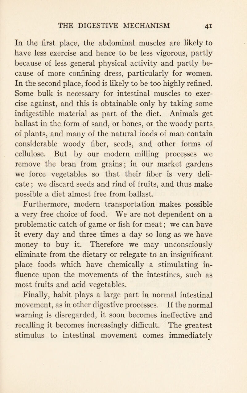 In the first place, the abdominal muscles are likely to have less exercise and hence to be less vigorous, partly because of less general physical activity and partly be- cause of more confining dress, particularly for women. In the second place, food is likely to be too highly refined. Some bulk is necessary for intestinal muscles to exer- cise against, and this is obtainable only by taking some indigestible material as part of the diet. Animals get ballast in the form of sand, or bones, or the woody parts of plants, and many of the natural foods of man contain considerable woody fiber, seeds, and other forms of cellulose. But by our modern milling processes we remove the bran from grains; in our market gardens we force vegetables so that their fiber is very deli- cate ; we discard seeds and rind of fruits, and thus make possible a diet almost free from ballast. Furthermore, modern transportation makes possible a very free choice of food. We are not dependent on a problematic catch of game or fish for meat; we can have it every day and three times a day so long as we have money to buy it. Therefore we may unconsciously eliminate from the dietary or relegate to an insignificant place foods which have chemically a stimulating in- fluence upon the movements of the intestines, such as most fruits and acid vegetables. Finally, habit plays a large part in normal intestinal movement, as in other digestive processes. If the normal warning is disregarded, it soon becomes ineffective and recalling it becomes increasingly difficult. The greatest stimulus to intestinal movement comes immediately