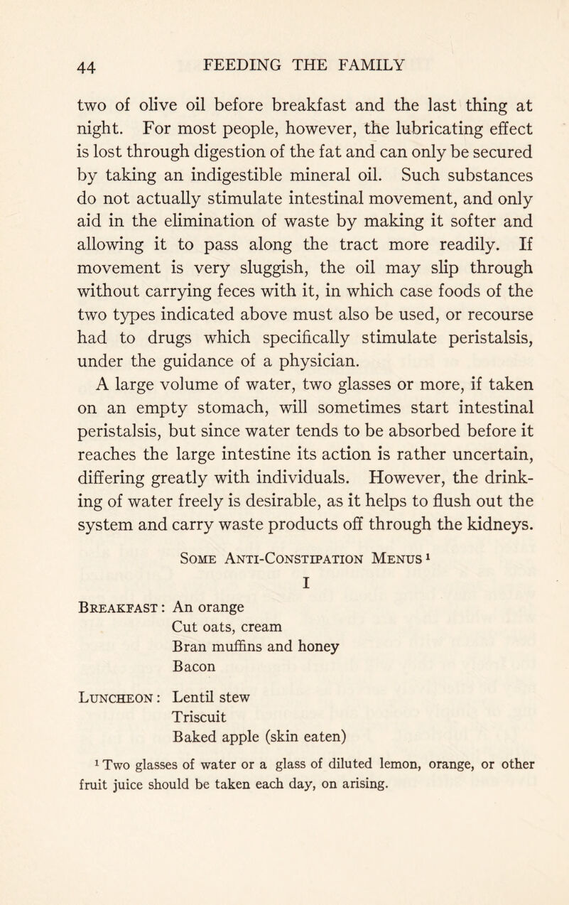 two of olive oil before breakfast and the last thing at night. For most people, however, the lubricating effect is lost through digestion of the fat and can only be secured by taking an indigestible mineral oil. Such substances do not actually stimulate intestinal movement, and only aid in the elimination of waste by making it softer and allowing it to pass along the tract more readily. If movement is very sluggish, the oil may slip through without carrying feces with it, in which case foods of the two types indicated above must also be used, or recourse had to drugs which specifically stimulate peristalsis, under the guidance of a physician. A large volume of water, two glasses or more, if taken on an empty stomach, will sometimes start intestinal peristalsis, but since water tends to be absorbed before it reaches the large intestine its action is rather uncertain, differing greatly with individuals. However, the drink- ing of water freely is desirable, as it helps to flush out the system and carry waste products off through the kidneys. Some Anti-Constipation Menus1 I Breakfast : An orange Cut oats, cream Bran muffins and honey Bacon Luncheon : Lentil stew Triscuit Baked apple (skin eaten) 1 Two glasses of water or a glass of diluted lemon, orange, or other fruit juice should be taken each day, on arising.