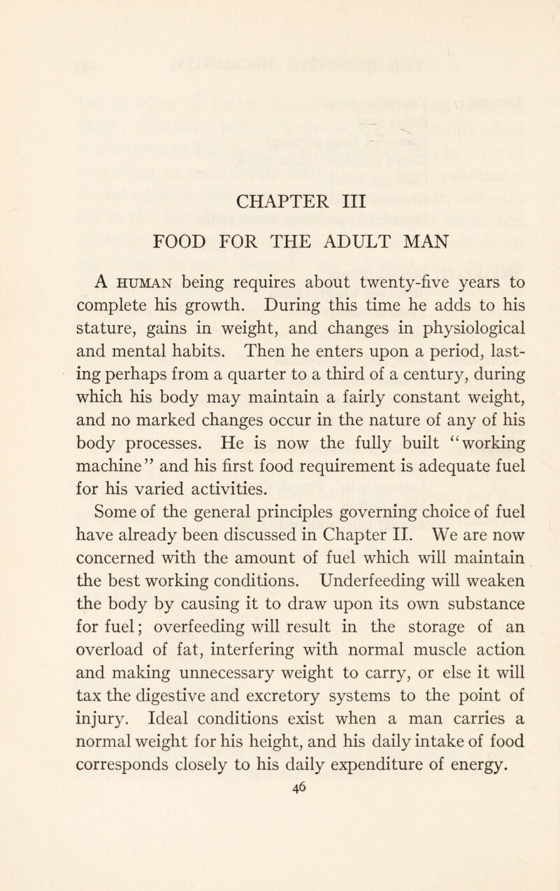 CHAPTER III FOOD FOR THE ADULT MAN A human being requires about twenty-five years to complete his growth. During this time he adds to his stature, gains in weight, and changes in physiological and mental habits. Then he enters upon a period, last- ing perhaps from a quarter to a third of a century, during which his body may maintain a fairly constant weight, and no marked changes occur in the nature of any of his body processes. He is now the fully built “ working machine ” and his first food requirement is adequate fuel for his varied activities. Some of the general principles governing choice of fuel have already been discussed in Chapter II. We are now concerned with the amount of fuel which will maintain the best working conditions. Underfeeding will weaken the body by causing it to draw upon its own substance for fuel; overfeeding will result in the storage of an overload of fat, interfering with normal muscle action and making unnecessary weight to carry, or else it will tax the digestive and excretory systems to the point of injury. Ideal conditions exist when a man carries a normal weight for his height, and his daily intake of food corresponds closely to his daily expenditure of energy.