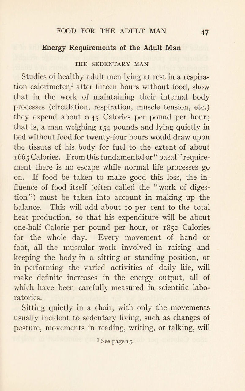 Energy Requirements of the Adult Man THE SEDENTARY MAN Studies of healthy adult men lying at rest in a respira- tion calorimeter,1 after fifteen hours without food, show that in the work of maintaining their internal body processes (circulation, respiration, muscle tension, etc.) they expend about 0.45 Calories per pound per hour; that is, a man weighing 154 pounds and lying quietly in bed without food for twenty-four hours would draw upon the tissues of his body for fuel to the extent of about 1665 Calories. From this fundamental or “basal” require- ment there is no escape while normal life processes go on. If food be taken to make good this loss, the in- fluence of food itself (often called the “work of diges- tion”) must be taken into account in making up the balance. This will add about 10 per cent to the total heat production, so that his expenditure will be about one-half Calorie per pound per hour, or 1850 Calories for the whole day. Every movement of hand or foot, all the muscular work involved in raising and keeping the body in a sitting or standing position, or in performing the varied activities of daily life, will make definite increases in the energy output, all of which have been carefully measured in scientific labo- ratories. Sitting quietly in a chair, with only the movements usually incident to sedentary Jiving, such as changes of posture, movements in reading, writing, or talking, will 1 See page 15.