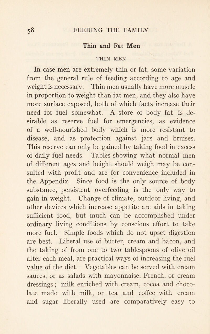 Thin and Fat Men THIN MEN In case men are extremely thin or fat, some variation from the general rule of feeding according to age and weight is necessary. Thin men usually have more muscle in proportion to weight than fat men, and they also have more surface exposed, both of which facts increase their need for fuel somewhat. A store of body fat is de- sirable as reserve fuel for emergencies, as evidence of a well-nourished body which is more resistant to disease, and as protection against jars and bruises. This reserve can only be gained by taking food in excess of daily fuel needs. Tables showing what normal men of different ages and height should weigh may be con- sulted with profit and are for convenience included in the Appendix. Since food is the only source of body substance, persistent overfeeding is the only way to gain in weight. Change of climate, outdoor living, and other devices which increase appetite are aids in taking sufficient food, but much can be accomplished under ordinary living conditions by conscious effort to take more fuel. Simple foods which do not upset digestion are best. Liberal use of butter, cream and bacon, and the taking of from one to two tablespoons of olive oil after each meal, are practical ways of increasing the fuel value of the diet. Vegetables can be served with cream sauces, or as salads with mayonnaise, French, or cream dressings; milk enriched with cream, cocoa and choco- late made with milk, or tea and coffee with cream and sugar liberally used are comparatively easy to