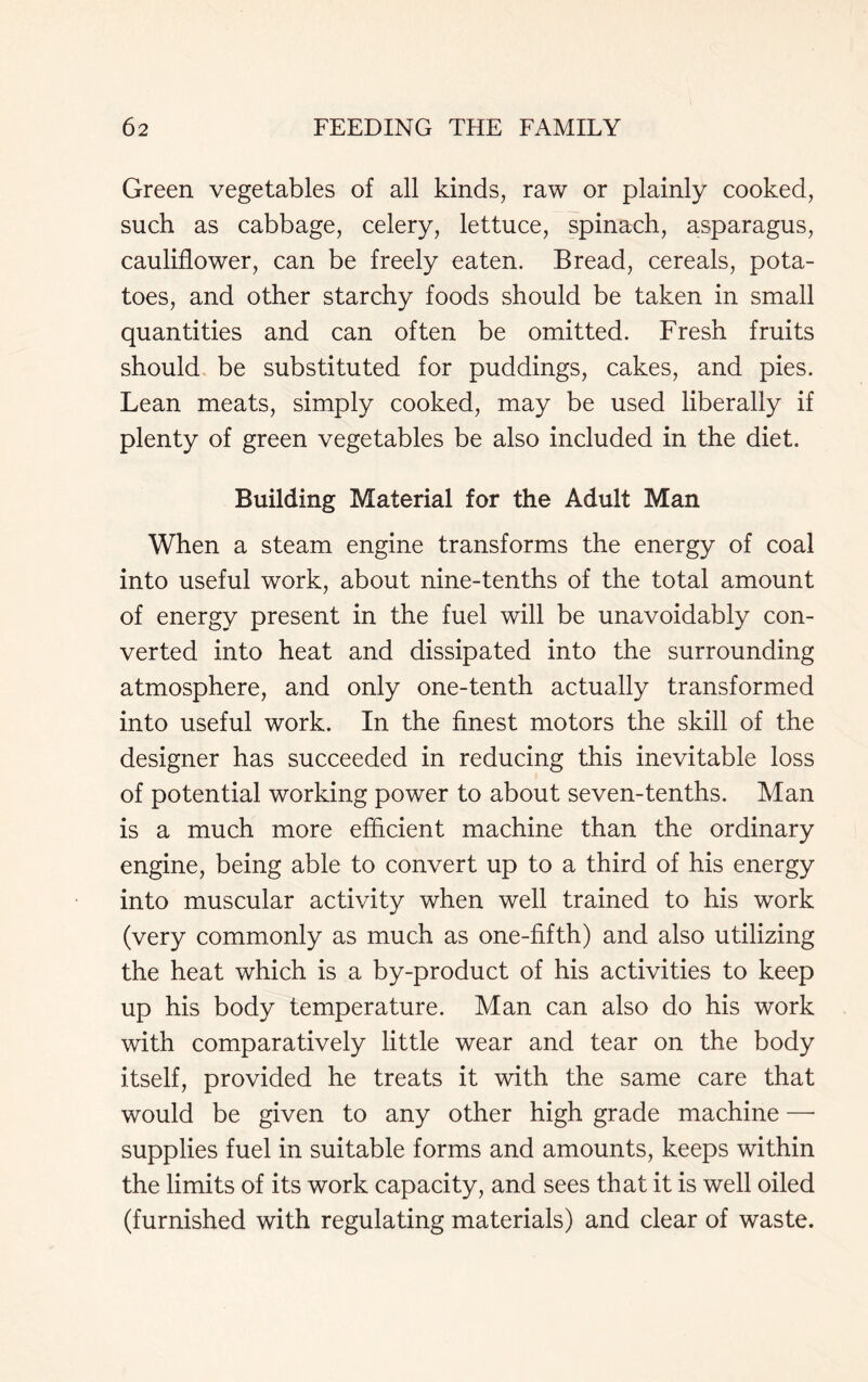 Green vegetables of all kinds, raw or plainly cooked, such as cabbage, celery, lettuce, spinach, asparagus, cauliflower, can be freely eaten. Bread, cereals, pota- toes, and other starchy foods should be taken in small quantities and can often be omitted. Fresh fruits should be substituted for puddings, cakes, and pies. Lean meats, simply cooked, may be used liberally if plenty of green vegetables be also included in the diet. Building Material for the Adult Man When a steam engine transforms the energy of coal into useful work, about nine-tenths of the total amount of energy present in the fuel will be unavoidably con- verted into heat and dissipated into the surrounding atmosphere, and only one-tenth actually transformed into useful work. In the finest motors the skill of the designer has succeeded in reducing this inevitable loss of potential working power to about seven-tenths. Man is a much more efficient machine than the ordinary engine, being able to convert up to a third of his energy into muscular activity when well trained to his work (very commonly as much as one-fifth) and also utilizing the heat which is a by-product of his activities to keep up his body temperature. Man can also do his work with comparatively little wear and tear on the body itself, provided he treats it with the same care that would be given to any other high grade machine —• supplies fuel in suitable forms and amounts, keeps within the limits of its work capacity, and sees that it is well oiled (furnished with regulating materials) and clear of waste.