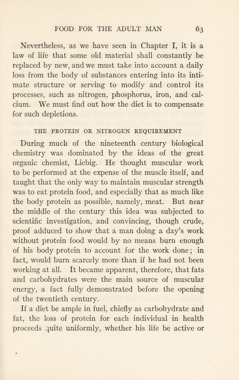 Nevertheless, as we have seen in Chapter I, it is a law of life that some old material shall constantly be replaced by new, and we must take into account a daily loss from the body of substances entering into its inti- mate structure or serving to modify and control its processes, such as nitrogen, phosphorus, iron, and cal- cium. We must find out how the diet is to compensate for such depletions. THE PROTEIN OR NITROGEN REQUIREMENT During much of the nineteenth century biological chemistry was dominated by the ideas of the great organic chemist, Liebig. He thought muscular work to be performed at the expense of the muscle itself, and taught that the only way to maintain muscular strength was to eat protein food, and especially that as much like the body protein as possible, namely, meat. But near the middle of the century this idea was subjected to scientific investigation, and convincing, though crude, proof adduced to show that a man doing a day’s work without protein food would by no means burn enough of his body protein to account for the work done; in fact, would burn scarcely more than if he had not been working at all. It became apparent, therefore, that fats and carbohydrates were the main source of muscular energy, a fact fully demonstrated before the opening of the twentieth century. If a diet be ample in fuel, chiefly as carbohydrate and fat, the loss of protein for each individual in health proceeds quite uniformly, whether his life be active or