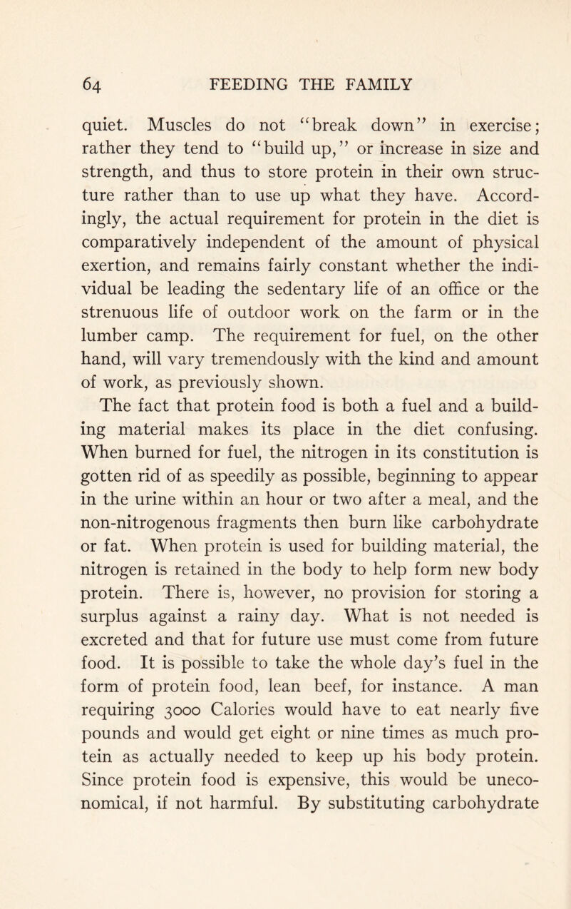 quiet. Muscles do not “break down” in exercise; rather they tend to “build up,” or increase in size and strength, and thus to store protein in their own struc- ture rather than to use up what they have. Accord- ingly, the actual requirement for protein in the diet is comparatively independent of the amount of physical exertion, and remains fairly constant whether the indi- vidual be leading the sedentary life of an office or the strenuous life of outdoor work on the farm or in the lumber camp. The requirement for fuel, on the other hand, will vary tremendously with the kind and amount of work, as previously shown. The fact that protein food is both a fuel and a build- ing material makes its place in the diet confusing. When burned for fuel, the nitrogen in its constitution is gotten rid of as speedily as possible, beginning to appear in the urine within an hour or two after a meal, and the non-nitrogenous fragments then burn like carbohydrate or fat. When protein is used for building material, the nitrogen is retained in the body to help form new body protein. There is, however, no provision for storing a surplus against a rainy day. What is not needed is excreted and that for future use must come from future food. It is possible to take the whole day’s fuel in the form of protein food, lean beef, for instance. A man requiring 3000 Calories would have to eat nearly five pounds and would get eight or nine times as much pro- tein as actually needed to keep up his body protein. Since protein food is expensive, this would be uneco- nomical, if not harmful. By substituting carbohydrate