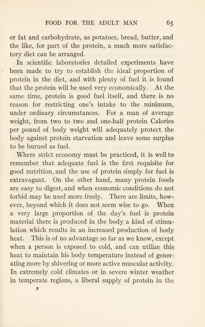 or fat and carbohydrate, as potatoes, bread, butter, and the like, for part of the protein, a much more satisfac- tory diet can be arranged. In scientific laboratories detailed experiments have been made to try to establish the ideal proportion of protein in the diet, and with plenty of fuel it is found that the protein will be used very economically. At the same time, protein is good fuel itself, and there is no reason for restricting one’s intake to the minimum, under ordinary circumstances. For a man of average weight, from two to two and one-half protein Calories per pound of body weight will adequately protect the body against protein starvation and leave some surplus to be burned as fuel. Where strict economy must be practiced, it is well to remember that adequate fuel is the first requisite for good nutrition, and the use of protein simply for fuel is extravagant. On the other hand, many protein foods are easy to digest, and when economic conditions do not forbid may be used more freely. There are limits, how- ever, beyond which it does not seem wise to go. When a very large proportion of the day’s fuel is protein material there is produced in the body a kind of stimu- lation which results in an increased production of body heat. This is of no advantage so far as we know, except when a person is exposed to cold, and can utilize this heat to maintain his body temperature instead of gener- ating more by shivering or more active muscular activity. In extremely cold climates or in severe winter weather in temperate regions, a liberal supply of protein in the