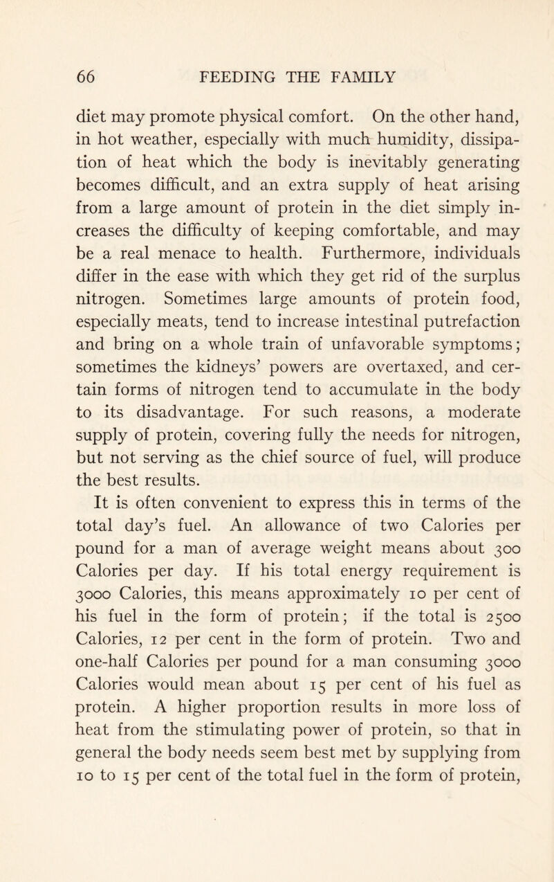 diet may promote physical comfort. On the other hand, in hot weather, especially with much humidity, dissipa- tion of heat which the body is inevitably generating becomes difficult, and an extra supply of heat arising from a large amount of protein in the diet simply in- creases the difficulty of keeping comfortable, and may be a real menace to health. Furthermore, individuals differ in the ease with which they get rid of the surplus nitrogen. Sometimes large amounts of protein food, especially meats, tend to increase intestinal putrefaction and bring on a whole train of unfavorable symptoms; sometimes the kidneys’ powers are overtaxed, and cer- tain forms of nitrogen tend to accumulate in the body to its disadvantage. For such reasons, a moderate supply of protein, covering fully the needs for nitrogen, but not serving as the chief source of fuel, will produce the best results. It is often convenient to express this in terms of the total day’s fuel. An allowance of two Calories per pound for a man of average weight means about 300 Calories per day. If his total energy requirement is 3000 Calories, this means approximately 10 per cent of his fuel in the form of protein; if the total is 2500 Calories, 12 per cent in the form of protein. Two and one-half Calories per pound for a man consuming 3000 Calories would mean about 15 per cent of his fuel as protein. A higher proportion results in more loss of heat from the stimulating power of protein, so that in general the body needs seem best met by supplying from 10 to 15 per cent of the total fuel in the form of protein,