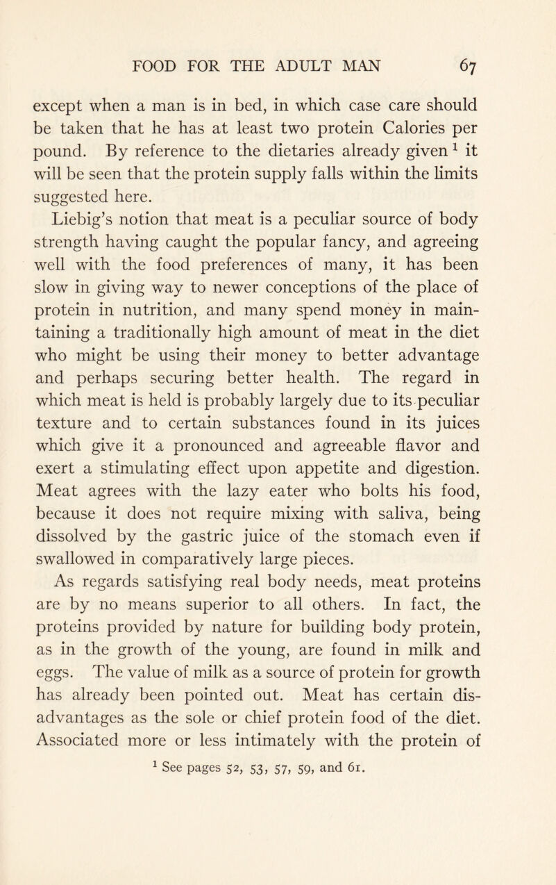 except when a man is in bed, in which case care should be taken that he has at least two protein Calories per pound. By reference to the dietaries already given 1 it will be seen that the protein supply falls within the limits suggested here. Liebig’s notion that meat is a peculiar source of body strength having caught the popular fancy, and agreeing well with the food preferences of many, it has been slow in giving way to newer conceptions of the place of protein in nutrition, and many spend money in main- taining a traditionally high amount of meat in the diet who might be using their money to better advantage and perhaps securing better health. The regard in which meat is held is probably largely due to its peculiar texture and to certain substances found in its juices which give it a pronounced and agreeable flavor and exert a stimulating effect upon appetite and digestion. Meat agrees with the lazy eater who bolts his food, because it does not require mixing with saliva, being dissolved by the gastric juice of the stomach even if swallowed in comparatively large pieces. As regards satisfying real body needs, meat proteins are by no means superior to all others. In fact, the proteins provided by nature for building body protein, as in the growth of the young, are found in milk and eggs. The value of milk as a source of protein for growth has already been pointed out. Meat has certain dis- advantages as the sole or chief protein food of the diet. Associated more or less intimately with the protein of 1 See pages 52, 53, 57, 59, and 61.