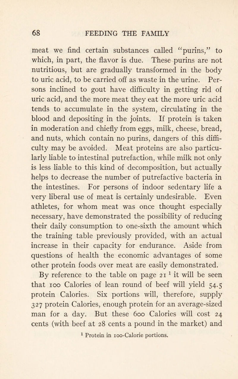 meat we find certain substances called “purins,” to which, in part, the flavor is due. These purins are not nutritious, but are gradually transformed in the body to uric acid, to be carried off as waste in the urine. Per- sons inclined to gout have difficulty in getting rid of uric acid, and the more meat they eat the more uric acid tends to accumulate in the system, circulating in the blood and depositing in the joints. If protein is taken in moderation and chiefly from eggs, milk, cheese, bread, and nuts, which contain no purins, dangers of this diffi- culty may be avoided. Meat proteins are also particu- larly liable to intestinal putrefaction, while milk not only is less liable to this kind of decomposition, but actually helps to decrease the number of putrefactive bacteria in the intestines. For persons of indoor sedentary life a very liberal use of meat is certainly undesirable. Even athletes, for whom meat was once thought especially necessary, have demonstrated the possibility of reducing their daily consumption to one-sixth the amount which the training table previously provided, with an actual increase in their capacity for endurance. Aside from questions of health the economic advantages of some other protein foods over meat are easily demonstrated. By reference to the table on page 21 1 it will be seen that 100 Calories of lean round of beef will yield 54.5 protein Calories. Six portions will, therefore, supply 327 protein Calories, enough protein for an average-sized man for a day. But these 600 Calories will cost 24 cents (with beef at 28 cents a pound in the market) and 1 Protein in ioo-Calorie portions.