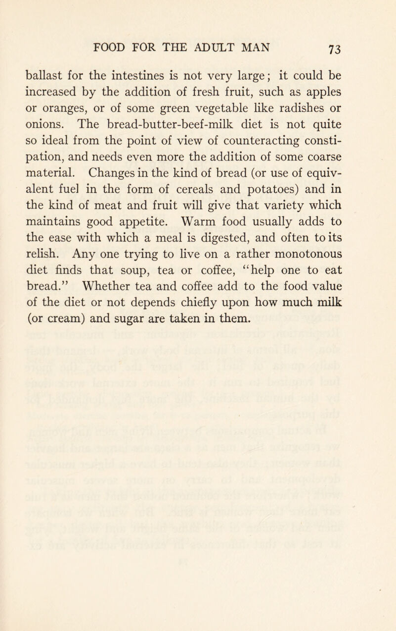 ballast for the intestines is not very large; it could be increased by the addition of fresh fruit, such as apples or oranges, or of some green vegetable like radishes or onions. The bread-butter-beef-milk diet is not quite so ideal from the point of view of counteracting consti- pation, and needs even more the addition of some coarse material. Changes in the kind of bread (or use of equiv- alent fuel in the form of cereals and potatoes) and in the kind of meat and fruit will give that variety which maintains good appetite. Warm food usually adds to the ease with which a meal is digested, and often to its relish. Any one trying to live on a rather monotonous diet finds that soup, tea or coffee, “help one to eat bread.” Whether tea and coffee add to the food value of the diet or not depends chiefly upon how much milk (or cream) and sugar are taken in them.