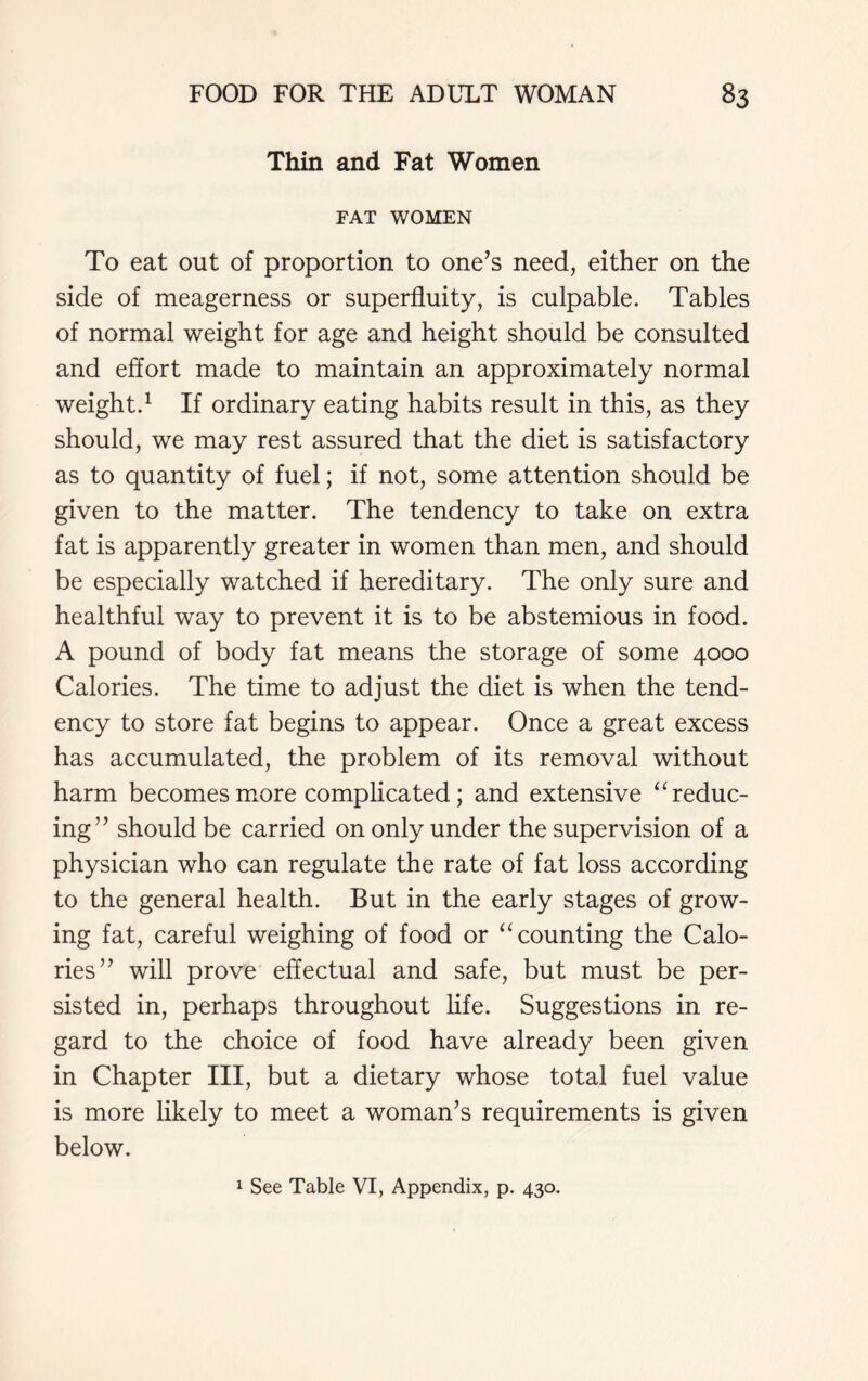 Thin and Fat Women FAT WOMEN To eat out of proportion to one’s need, either on the side of meagerness or superfluity, is culpable. Tables of normal weight for age and height should be consulted and effort made to maintain an approximately normal weight.1 If ordinary eating habits result in this, as they should, we may rest assured that the diet is satisfactory as to quantity of fuel; if not, some attention should be given to the matter. The tendency to take on extra fat is apparently greater in women than men, and should be especially watched if hereditary. The only sure and healthful way to prevent it is to be abstemious in food. A pound of body fat means the storage of some 4000 Calories. The time to adjust the diet is when the tend- ency to store fat begins to appear. Once a great excess has accumulated, the problem of its removal without harm becomes more complicated; and extensive “ reduc- ing” should be carried on only under the supervision of a physician who can regulate the rate of fat loss according to the general health. But in the early stages of grow- ing fat, careful weighing of food or “ counting the Calo- ries” will prove effectual and safe, but must be per- sisted in, perhaps throughout life. Suggestions in re- gard to the choice of food have already been given in Chapter III, but a dietary whose total fuel value is more likely to meet a woman’s requirements is given below. 1 See Table VI, Appendix, p. 430.