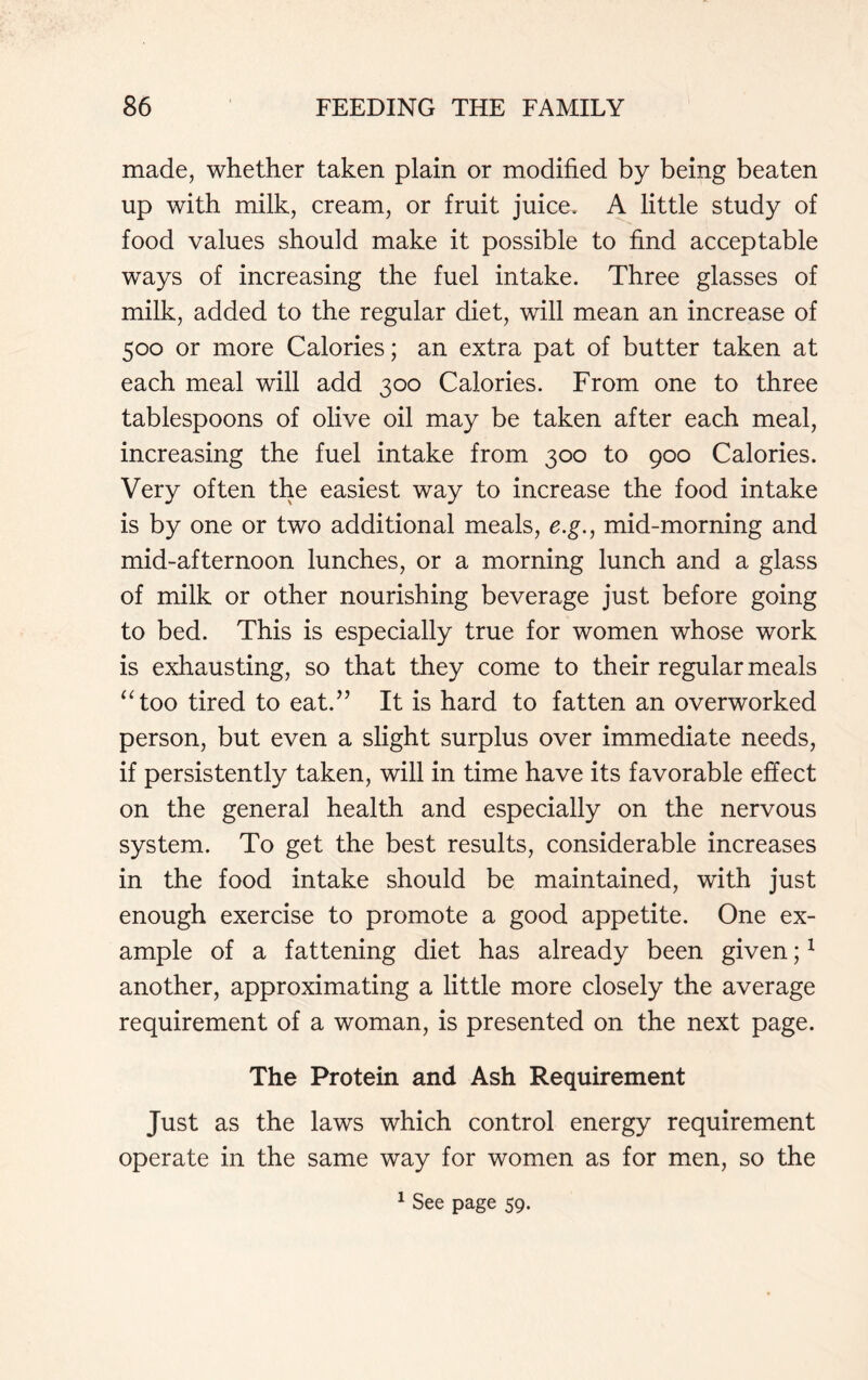 made, whether taken plain or modified by being beaten up with milk, cream, or fruit juice. A little study of food values should make it possible to find acceptable ways of increasing the fuel intake. Three glasses of milk, added to the regular diet, will mean an increase of 500 or more Calories; an extra pat of butter taken at each meal will add 300 Calories. From one to three tablespoons of olive oil may be taken after each meal, increasing the fuel intake from 300 to 900 Calories. Very often the easiest way to increase the food intake is by one or two additional meals, e.g., mid-morning and mid-afternoon lunches, or a morning lunch and a glass of milk or other nourishing beverage just before going to bed. This is especially true for women whose work is exhausting, so that they come to their regular meals “too tired to eat.” It is hard to fatten an overworked person, but even a slight surplus over immediate needs, if persistently taken, will in time have its favorable effect on the general health and especially on the nervous system. To get the best results, considerable increases in the food intake should be maintained, with just enough exercise to promote a good appetite. One ex- ample of a fattening diet has already been given;1 another, approximating a little more closely the average requirement of a woman, is presented on the next page. The Protein and Ash Requirement Just as the laws which control energy requirement operate in the same way for women as for men, so the 1 See page 59.
