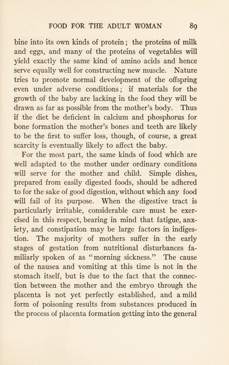 bine into its own kinds of protein; the proteins of milk and eggs, and many of the proteins of vegetables will yield exactly the same kind of amino acids and hence serve equally well for constructing new muscle. Nature tries to promote normal development of the offspring even under adverse conditions; if materials for the growth of the baby are lacking in the food they will be drawn as far as possible from the mother’s body. Thus if the diet be deficient in calcium and phosphorus for bone formation the mother’s bones and teeth are likely to be the first to suffer loss, though, of course, a great scarcity is eventually likely to affect the baby. For the most part, the same kinds of food which are well adapted to the mother under ordinary conditions will serve for the mother and child. Simple dishes, prepared from easily digested foods, should be adhered to for the sake of good digestion, without which any food will fail of its purpose. When the digestive tract is particularly irritable, considerable care must be exer- cised in this respect, bearing in mind that fatigue, anx- iety, and constipation may be large factors in indiges- tion. The majority of mothers suffer in the early stages of gestation from nutritional disturbances fa- miliarly spoken of as “morning sickness.” The cause of the nausea and vomiting at this time is not in the stomach itself, but is due to the fact that the connec- tion between the mother and the embryo through the placenta is not yet perfectly established, and a mild form of poisoning results from substances produced in the process of placenta formation getting into the general