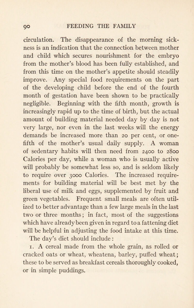 go circulation. The disappearance of the morning sick- ness is an indication that the connection between mother and child which secures nourishment for the embryo from the mother’s blood has been fully established, and from this time on the mother’s appetite should steadily improve. Any special food requirements on the part of the developing child before the end of the fourth month of gestation have been shown to be practically negligible. Beginning with the fifth month, growth is increasingly rapid up to the time of birth, but the actual amount of building material needed day by day is not very large, nor even in the last weeks will the energy demands be increased more than 20 per cent, or one- fifth of the mother’s usual daily supply. A woman of sedentary habits will then need from 2400 to 2800 Calories per day, while a woman who is usually active will probably be somewhat less so, and is seldom likely to require over 3000 Calories. The increased require- ments for building material will be best met by the liberal use of milk and eggs, supplemented by fruit and green vegetables. Frequent small meals are often util- ized to better advantage than a few large meals in the last two or three months; in fact, most of the suggestions which have already been given in regard to a fattening diet will be helpful in adjusting the food intake at this time. The day’s diet should include : 1. A cereal made from the whole grain, as rolled or cracked oats or wheat, wheatena, barley, puffed wheat; these to be served as breakfast cereals thoroughly cooked, or in simple puddings.