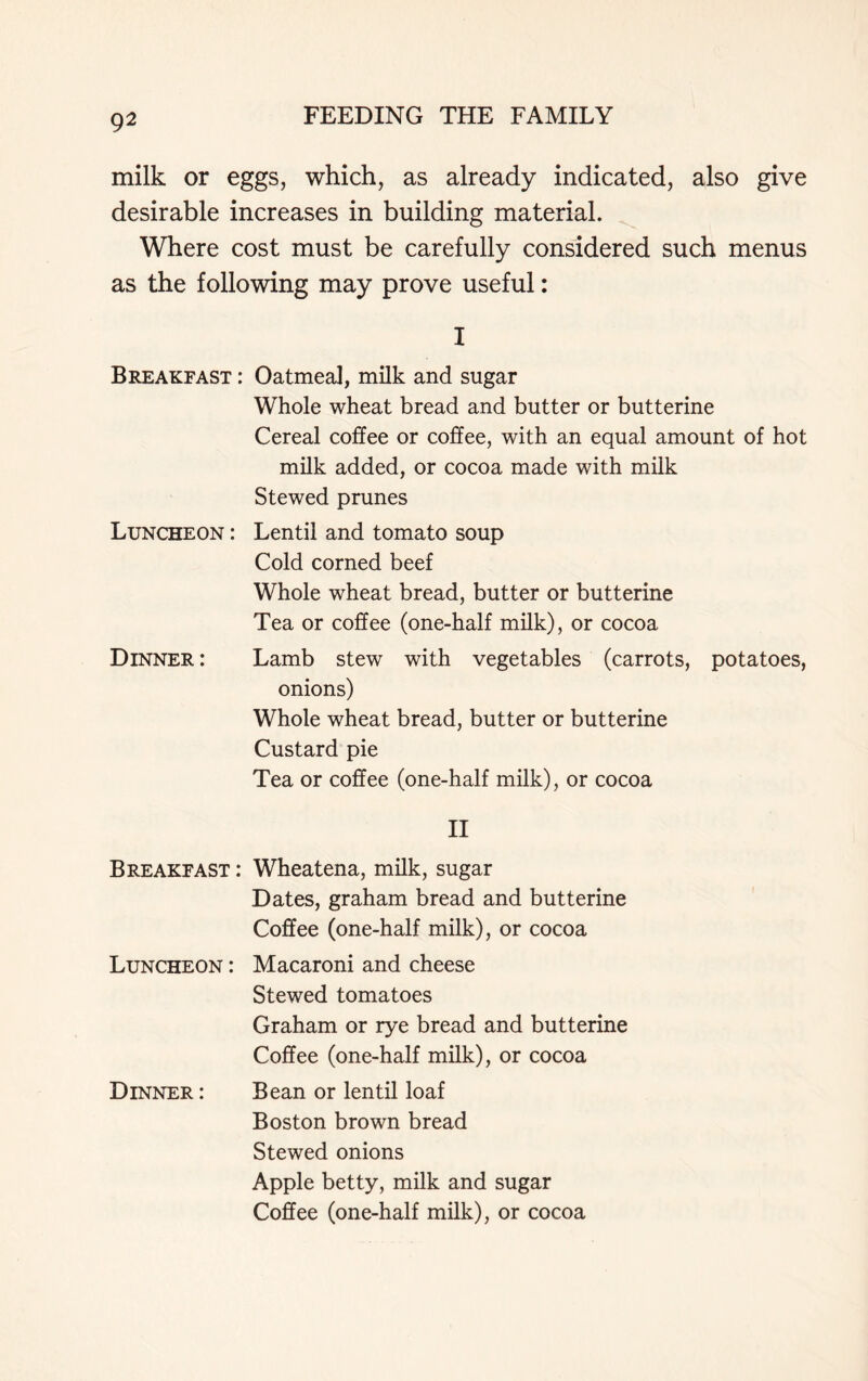 milk or eggs, which, as already indicated, also give desirable increases in building material. Where cost must be carefully considered such menus as the following may prove useful: I Breakfast : Oatmeal, milk and sugar Luncheon : Whole wheat bread and butter or butterine Cereal coffee or coffee, with an equal amount of hot milk added, or cocoa made with milk Stewed prunes Lentil and tomato soup Cold corned beef Whole wheat bread, butter or butterine Tea or coffee (one-half milk), or cocoa Dinner: Lamb stew with vegetables (carrots, potatoes, onions) Whole wheat bread, butter or butterine Custard pie Tea or coffee (one-half milk), or cocoa II Breakfast : Wheatena, milk, sugar Dates, graham bread and butterine Coffee (one-half milk), or cocoa Luncheon : Macaroni and cheese Dinner : Stewed tomatoes Graham or rye bread and butterine Coffee (one-half milk), or cocoa Bean or lentil loaf Boston brown bread Stewed onions Apple betty, milk and sugar Coffee (one-half milk), or cocoa