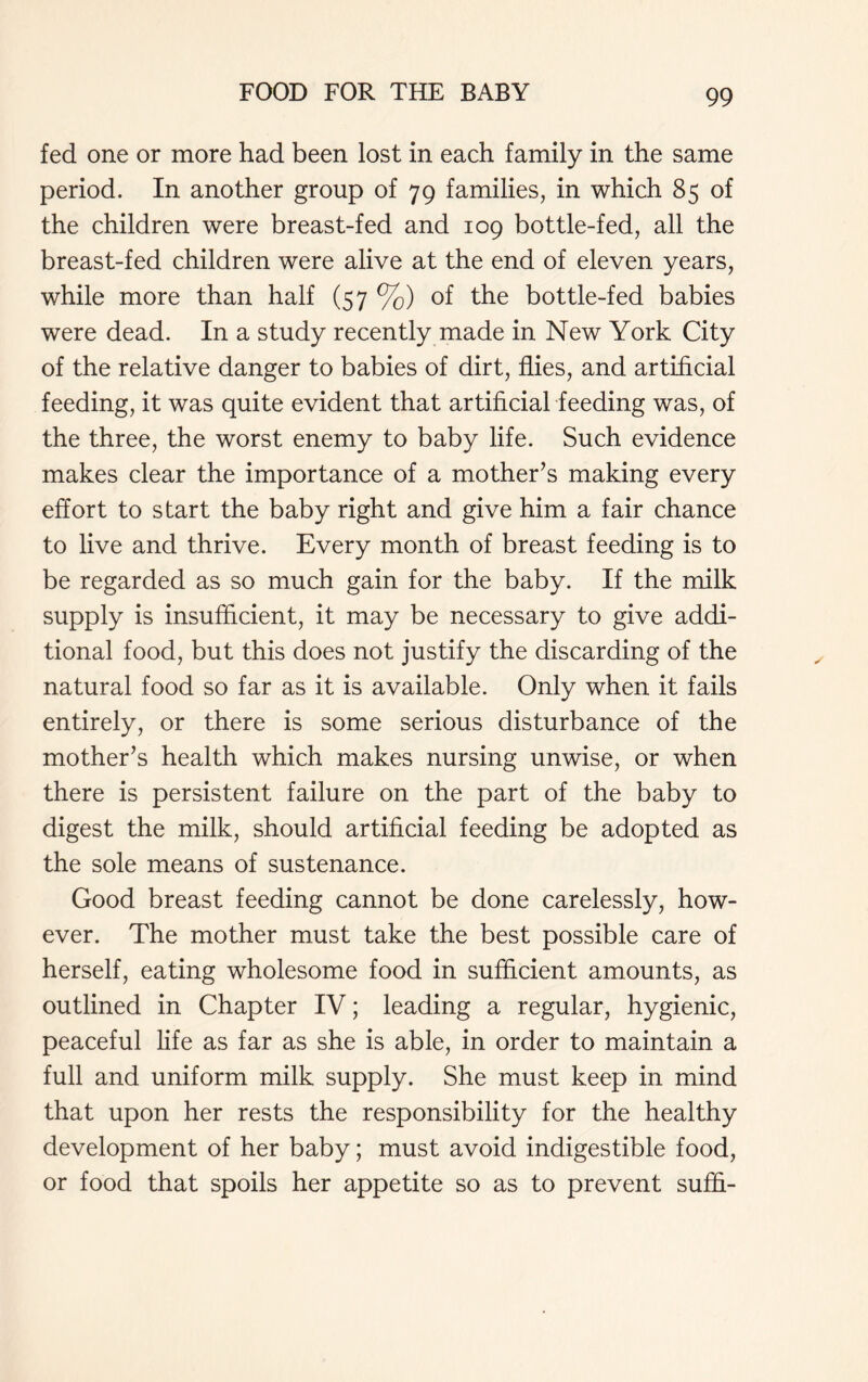 fed one or more had been lost in each family in the same period. In another group of 79 families, in which 85 of the children were breast-fed and 109 bottle-fed, all the breast-fed children were alive at the end of eleven years, while more than half (57 %) of the bottle-fed babies were dead. In a study recently made in New York City of the relative danger to babies of dirt, flies, and artificial feeding, it was quite evident that artificial feeding was, of the three, the worst enemy to baby life. Such evidence makes clear the importance of a mother’s making every effort to start the baby right and give him a fair chance to live and thrive. Every month of breast feeding is to be regarded as so much gain for the baby. If the milk supply is insufficient, it may be necessary to give addi- tional food, but this does not justify the discarding of the natural food so far as it is available. Only when it fails entirely, or there is some serious disturbance of the mother’s health which makes nursing unwise, or when there is persistent failure on the part of the baby to digest the milk, should artificial feeding be adopted as the sole means of sustenance. Good breast feeding cannot be done carelessly, how- ever. The mother must take the best possible care of herself, eating wholesome food in sufficient amounts, as outlined in Chapter IV; leading a regular, hygienic, peaceful life as far as she is able, in order to maintain a full and uniform milk supply. She must keep in mind that upon her rests the responsibility for the healthy development of her baby; must avoid indigestible food, or food that spoils her appetite so as to prevent suffi-