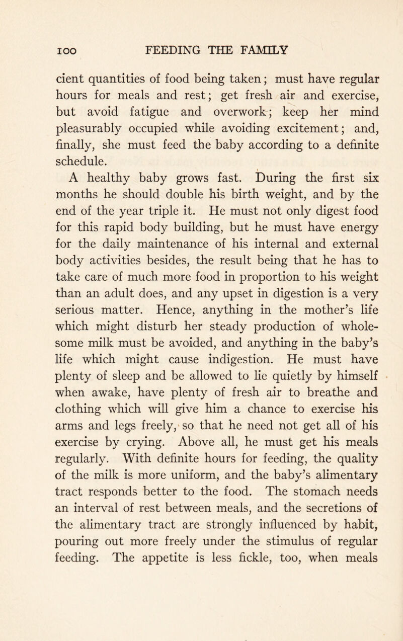 dent quantities of food being taken; must have regular hours for meals and rest; get fresh air and exercise, but avoid fatigue and overwork; keep her mind pleasurably occupied while avoiding excitement; and, finally, she must feed the baby according to a definite schedule. A healthy baby grows fast. During the first six months he should double his birth weight, and by the end of the year triple it. He must not only digest food for this rapid body building, but he must have energy for the daily maintenance of his internal and external body activities besides, the result being that he has to take care of much more food in proportion to his weight than an adult does, and any upset in digestion is a very serious matter. Hence, anything in the mother’s life which might disturb her steady production of whole- some milk must be avoided, and anything in the baby’s life which might cause indigestion. He must have plenty of sleep and be allowed to lie quietly by himself when awake, have plenty of fresh air to breathe and clothing which will give him a chance to exercise his arms and legs freely, so that he need not get all of his exercise by crying. Above all, he must get his meals regularly. With definite hours for feeding, the quality of the milk is more uniform, and the baby’s alimentary tract responds better to the food. The stomach needs an interval of rest between meals, and the secretions of the alimentary tract are strongly influenced by habit, pouring out more freely under the stimulus of regular feeding. The appetite is less fickle, too, when meals