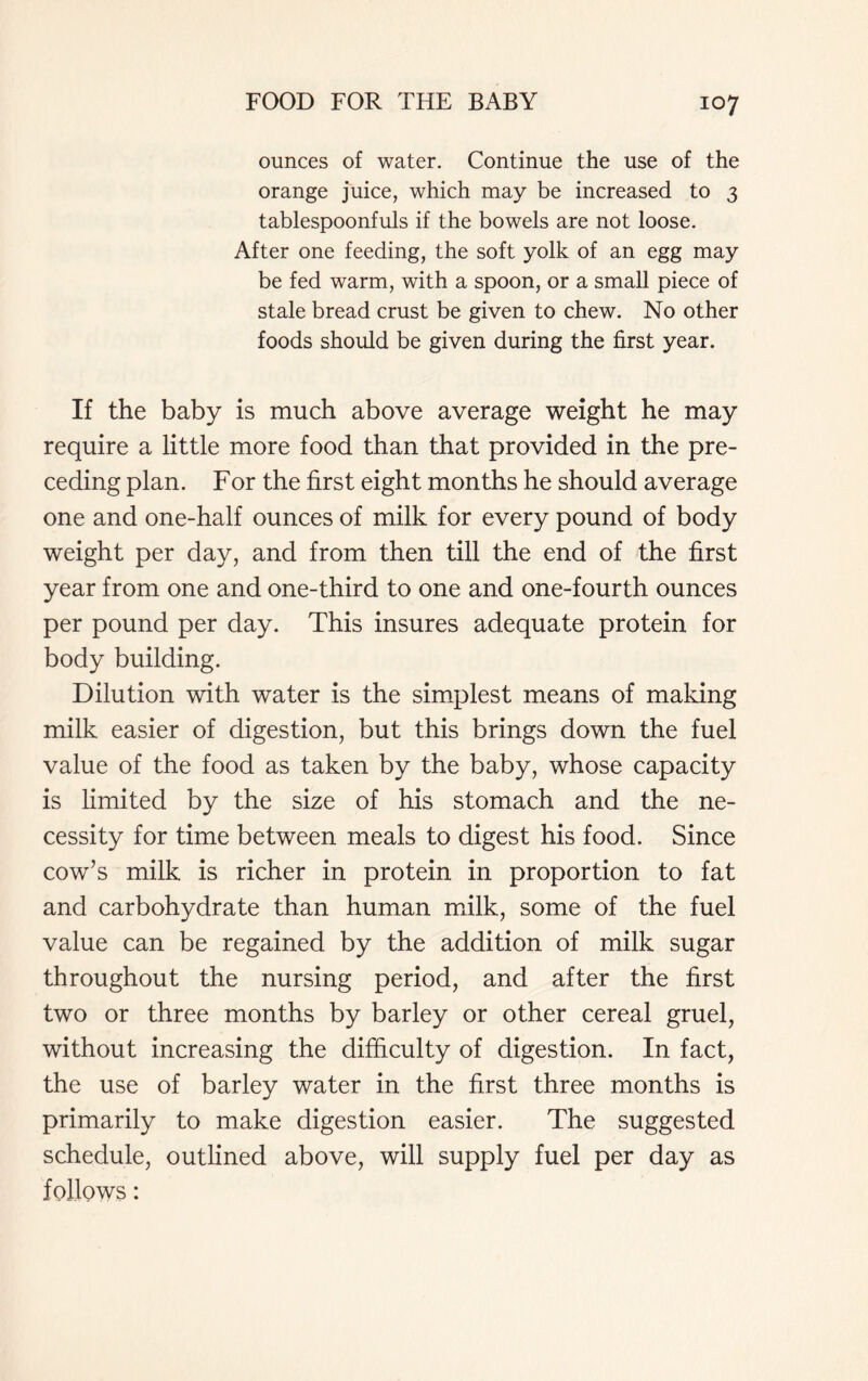 ounces of water. Continue the use of the orange juice, which may be increased to 3 tablespoonfuls if the bowels are not loose. After one feeding, the soft yolk of an egg may be fed warm, with a spoon, or a small piece of stale bread crust be given to chew. No other foods should be given during the first year. If the baby is much above average weight he may require a little more food than that provided in the pre- ceding plan. For the first eight months he should average one and one-half ounces of milk for every pound of body weight per day, and from then till the end of the first year from one and one-third to one and one-fourth ounces per pound per day. This insures adequate protein for body building. Dilution with water is the simplest means of making milk easier of digestion, but this brings down the fuel value of the food as taken by the baby, whose capacity is limited by the size of his stomach and the ne- cessity for time between meals to digest his food. Since cow’s milk is richer in protein in proportion to fat and carbohydrate than human milk, some of the fuel value can be regained by the addition of milk sugar throughout the nursing period, and after the first two or three months by barley or other cereal gruel, without increasing the difficulty of digestion. In fact, the use of barley water in the first three months is primarily to make digestion easier. The suggested schedule, outlined above, will supply fuel per day as follows: