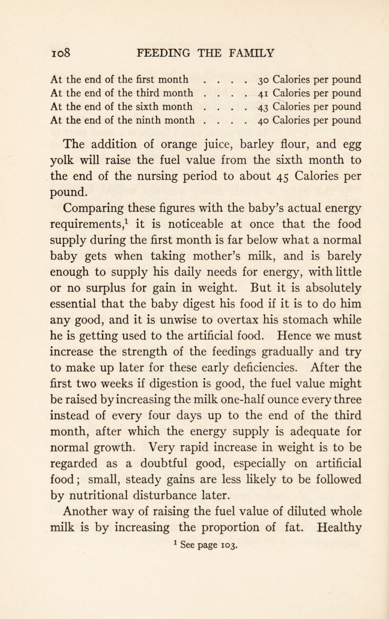 At the end of the first month .... 30 Calories per pound At the end of the third month . . . . 41 Calories per pound At the end of the sixth month .... 43 Calories per pound At the end of the ninth month .... 40 Calories per pound The addition of orange juice, barley flour, and egg yolk will raise the fuel value from the sixth month to the end of the nursing period to about 45 Calories per pound. Comparing these figures with the baby’s actual energy requirements,1 it is noticeable at once that the food supply during the first month is far below what a normal baby gets when taking mother’s milk, and is barely enough to supply his daily needs for energy, with little or no surplus for gain in weight. But it is absolutely essential that the baby digest his food if it is to do him any good, and it is unwise to overtax his stomach while he is getting used to the artificial food. Hence we must increase the strength of the feedings gradually and try to make up later for these early deficiencies. After the first two weeks if digestion is good, the fuel value might be raised by increasing the milk one-half ounce every three instead of every four days up to the end of the third month, after which the energy supply is adequate for normal growth. Very rapid increase in weight is to be regarded as a doubtful good, especially on artificial food; small, steady gains are less likely to be followed by nutritional disturbance later. Another way of raising the fuel value of diluted whole milk is by increasing the proportion of fat. Healthy 1 See page 103.