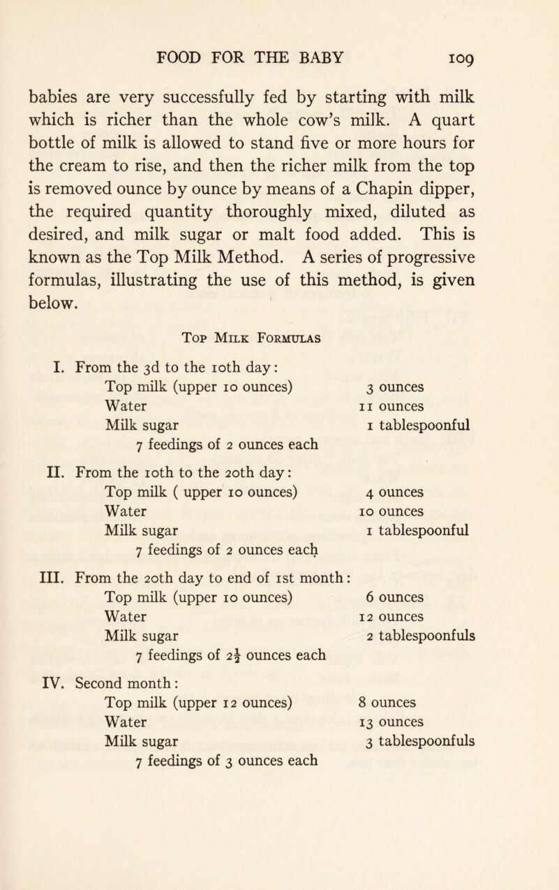 babies are very successfully fed by starting with milk which is richer than the whole cow’s milk. A quart bottle of milk is allowed to stand five or more hours for the cream to rise, and then the richer milk from the top is removed ounce by ounce by means of a Chapin dipper, the required quantity thoroughly mixed, diluted as desired, and milk sugar or malt food added. This is known as the Top Milk Method. A series of progressive formulas, illustrating the use of this method, is given below. Top Milk Formulas I. From the 3d to the 10th day: Top milk (upper 10 ounces) Water Milk sugar 3 ounces 11 ounces 1 tablespoonful 7 feedings of 2 ounces each II. From the 10th to the 20th day: Top milk ( upper 10 ounces) Water Milk sugar 4 ounces 10 ounces 1 tablespoonful 7 feedings of 2 ounces each III. From the 20th day to end of 1st month: Top milk (upper 10 ounces) Water Milk sugar 6 ounces 12 ounces 2 tablespoonfuls 7 feedings of 2\ ounces each IV. Second month: Top milk (upper 12 ounces) Water Milk sugar 8 ounces 13 ounces 3 tablespoonfuls 7 feedings of 3 ounces each