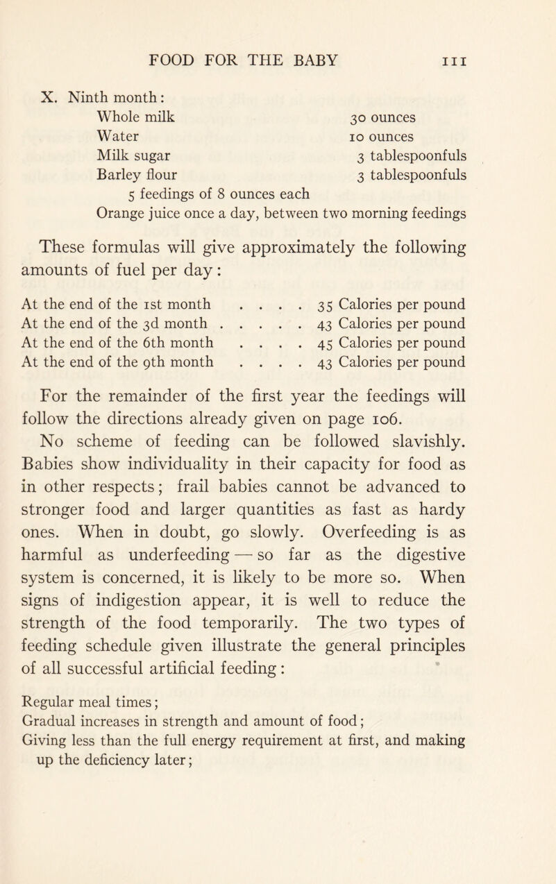 X. Ninth month: Whole milk Water Milk sugar Barley flour 5 feedings of 8 ounces each 30 ounces 10 ounces 3 tablespoonfuls 3 tablespoonfuls Orange juice once a day, between two morning feedings These formulas will give approximately the following amounts of fuel per day: At the end of the 1st month . . . . 35 Calories per pound At the end of the 3d month 43 Calories per pound At the end of the 6th month .... 45 Calories per pound At the end of the 9th month .... 43 Calories per pound For the remainder of the first year the feedings will follow the directions already given on page 106. No scheme of feeding can be followed slavishly. Babies show individuality in their capacity for food as in other respects; frail babies cannot be advanced to stronger food and larger quantities as fast as hardy ones. When in doubt, go slowly. Overfeeding is as harmful as underfeeding — so far as the digestive system is concerned, it is likely to be more so. When signs of indigestion appear, it is well to reduce the strength of the food temporarily. The two types of feeding schedule given illustrate the general principles of all successful artificial feeding: Regular meal times; Gradual increases in strength and amount of food; Giving less than the full energy requirement at first, and making up the deficiency later;