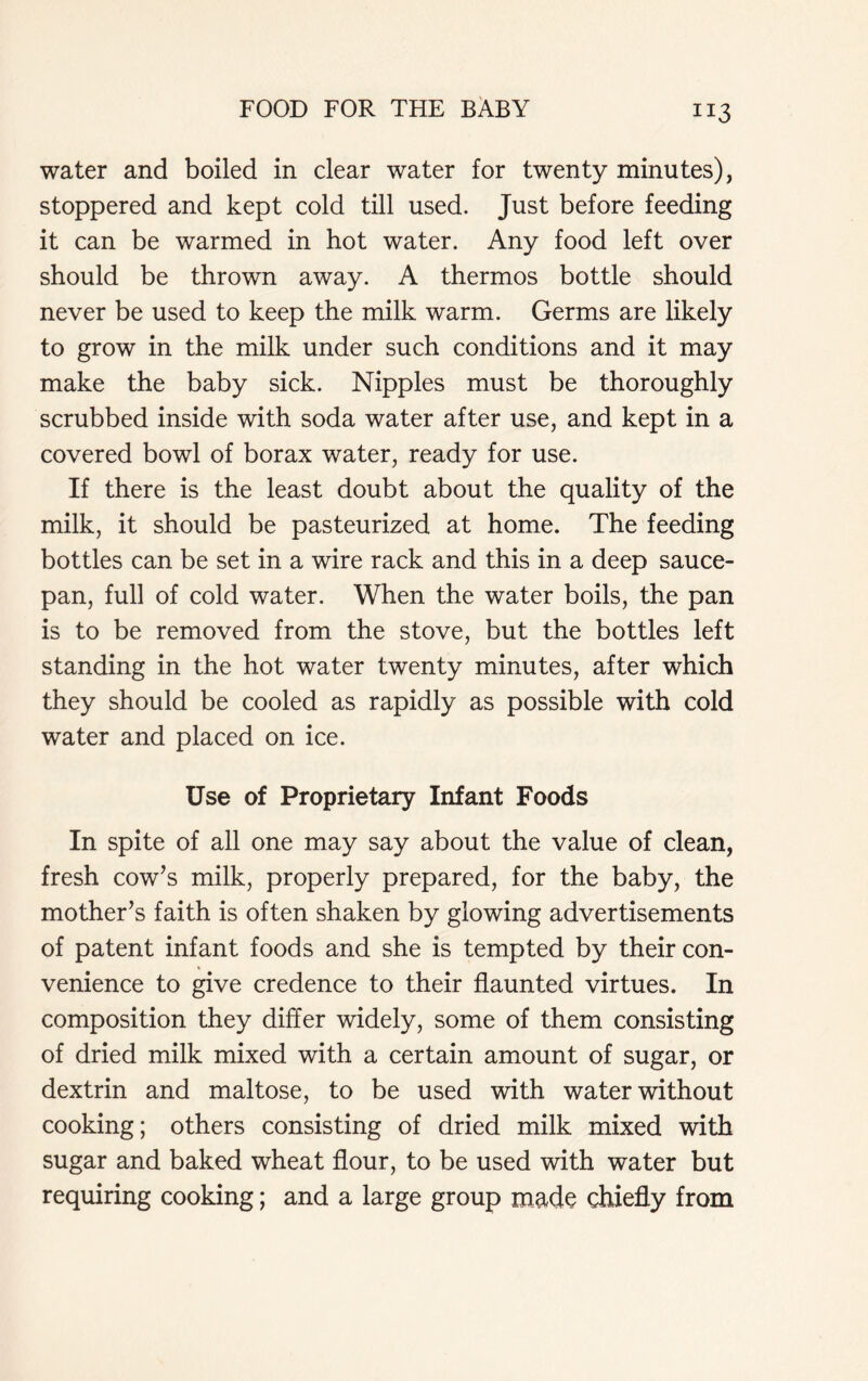 water and boiled in clear water for twenty minutes), stoppered and kept cold till used. Just before feeding it can be warmed in hot water. Any food left over should be thrown away. A thermos bottle should never be used to keep the milk warm. Germs are likely to grow in the milk under such conditions and it may make the baby sick. Nipples must be thoroughly scrubbed inside with soda water after use, and kept in a covered bowl of borax water, ready for use. If there is the least doubt about the quality of the milk, it should be pasteurized at home. The feeding bottles can be set in a wire rack and this in a deep sauce- pan, full of cold water. When the water boils, the pan is to be removed from the stove, but the bottles left standing in the hot water twenty minutes, after which they should be cooled as rapidly as possible with cold water and placed on ice. Use of Proprietary Infant Foods In spite of all one may say about the value of clean, fresh cow’s milk, properly prepared, for the baby, the mother’s faith is often shaken by glowing advertisements of patent infant foods and she is tempted by their con- venience to give credence to their flaunted virtues. In composition they differ widely, some of them consisting of dried milk mixed with a certain amount of sugar, or dextrin and maltose, to be used with water without cooking; others consisting of dried milk mixed with sugar and baked wheat flour, to be used with water but requiring cooking; and a large group made chiefly from