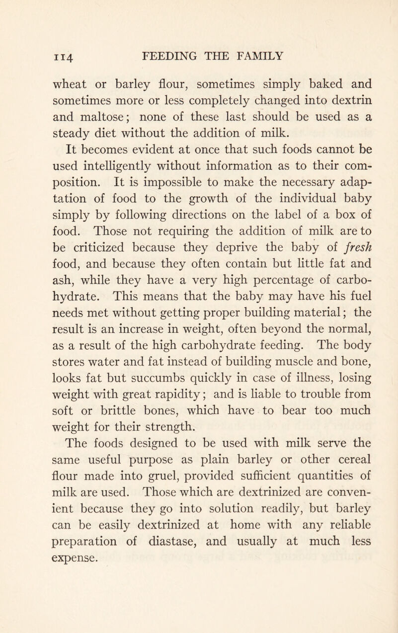 wheat or barley flour, sometimes simply baked and sometimes more or less completely changed into dextrin and maltose; none of these last should be used as a steady diet without the addition of milk. It becomes evident at once that such foods cannot be used intelligently without information as to their com- position. It is impossible to make the necessary adap- tation of food to the growth of the individual baby simply by following directions on the label of a box of food. Those not requiring the addition of milk are to be criticized because they deprive the baby of fresh food, and because they often contain but little fat and ash, while they have a very high percentage of carbo- hydrate. This means that the baby may have his fuel needs met without getting proper building material; the result is an increase in weight, often beyond the normal, as a result of the high carbohydrate feeding. The body stores water and fat instead of building muscle and bone, looks fat but succumbs quickly in case of illness, losing weight with great rapidity; and is liable to trouble from soft or brittle bones, which have to bear too much weight for their strength. The foods designed to be used with milk serve the same useful purpose as plain barley or other cereal flour made into gruel, provided sufficient quantities of milk are used. Those which are dextrinized are conven- ient because they go into solution readily, but barley can be easily dextrinized at home with any reliable preparation of diastase, and usually at much less expense.