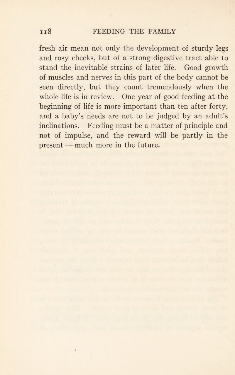 fresh air mean not only the development of sturdy legs and rosy cheeks, but of a strong digestive tract able to stand the inevitable strains of later life. Good growth of muscles and nerves in this part of the body cannot be seen directly, but they count tremendously when the whole life is in review. One year of good feeding at the beginning of life is more important than ten after forty, and a baby’s needs are not to be judged by an adult’s inclinations. Feeding must be a matter of principle and not of impulse, and the reward will be partly in the present — much more in the future.