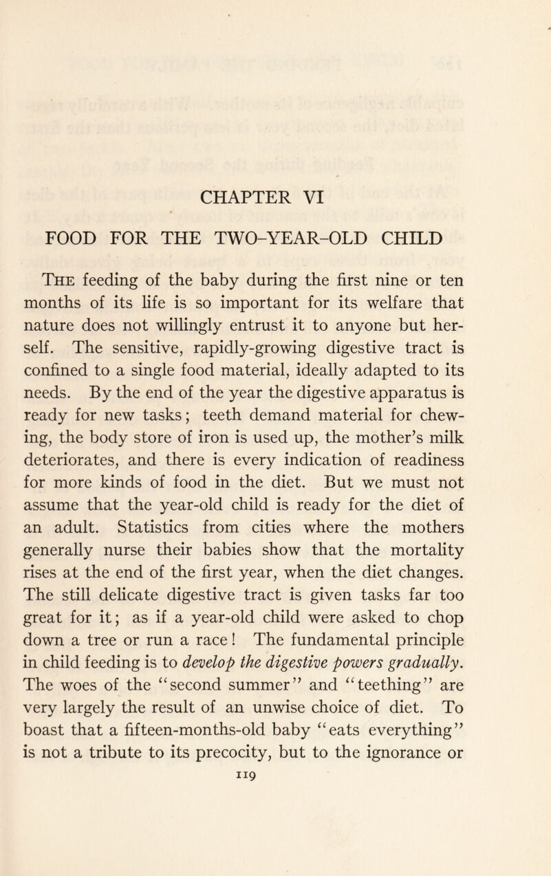 FOOD FOR THE TWO-YEAR-OLD CHILD The feeding of the baby during the first nine or ten months of its life is so important for its welfare that nature does not willingly entrust it to anyone but her- self. The sensitive, rapidly-growing digestive tract is confined to a single food material, ideally adapted to its needs. By the end of the year the digestive apparatus is ready for new tasks; teeth demand material for chew- ing, the body store of iron is used up, the mother’s milk deteriorates, and there is every indication of readiness for more kinds of food in the diet. But we must not assume that the year-old child is ready for the diet of an adult. Statistics from cities where the mothers generally nurse their babies show that the mortality rises at the end of the first year, when the diet changes. The still delicate digestive tract is given tasks far too great for it; as if a year-old child were asked to chop down a tree or run a race! The fundamental principle in child feeding is to develop the digestive powers gradually. The woes of the “second summer” and “teething” are very largely the result of an unwise choice of diet. To boast that a fifteen-months-old baby “eats everything” is not a tribute to its precocity, but to the ignorance or