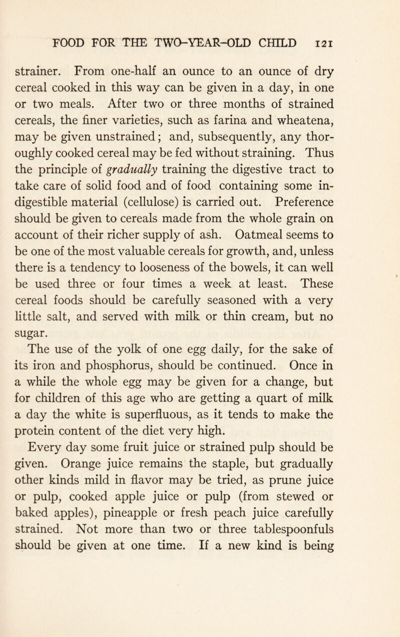 strainer. From one-half an ounce to an ounce of dry cereal cooked in this way can be given in a day, in one or two meals. After two or three months of strained cereals, the finer varieties, such as farina and wheatena, may be given unstrained; and, subsequently, any thor- oughly cooked cereal may be fed without straining. Thus the principle of gradually training the digestive tract to take care of solid food and of food containing some in- digestible material (cellulose) is carried out. Preference should be given to cereals made from the whole grain on account of their richer supply of ash. Oatmeal seems to be one of the most valuable cereals for growth, and, unless there is a tendency to looseness of the bowels, it can well be used three or four times a week at least. These cereal foods should be carefully seasoned with a very little salt, and served with milk or thin cream, but no sugar. The use of the yolk of one egg daily, for the sake of its iron and phosphorus, should be continued. Once in a while the whole egg may be given for a change, but for children of this age who are getting a quart of milk a day the white is superfluous, as it tends to make the protein content of the diet very high. Every day some fruit juice or strained pulp should be given. Orange juice remains the staple, but gradually other kinds mild in flavor may be tried, as prune juice or pulp, cooked apple juice or pulp (from stewed or baked apples), pineapple or fresh peach juice carefully strained. Not more than two or three tablespoonfuls should be given at one time. If a new kind is being