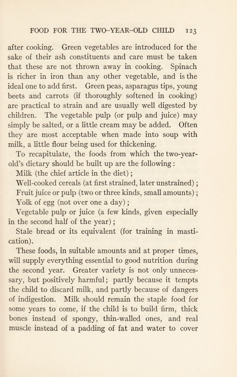 after cooking. Green vegetables are introduced for the sake of their ash constituents and care must be taken that these are not thrown away in cooking. Spinach is richer in iron than any other vegetable, and is the ideal one to add first. Green peas, asparagus tips, young beets and carrots (if thoroughly softened in cooking) are practical to strain and are usually well digested by children. The vegetable pulp (or pulp and juice) may simply be salted, or a little cream may be added. Often they are most acceptable when made into soup with milk, a little flour being used for thickening. To recapitulate, the foods from which the two-year- old’s dietary should be built up are the following: Milk (the chief article in the diet); Well-cooked cereals (at first strained, later unstrained); Fruit juice or pulp (two or three kinds, small amounts); Yolk of egg (not over one a day); Vegetable pulp or juice (a few kinds, given especially in the second half of the year); Stale bread or its equivalent (for training in masti- cation). These foods, in suitable amounts and at proper times, will supply everything essential to good nutrition during the second year. Greater variety is not only unneces- sary, but positively harmful; partly because it tempts the child to discard milk, and partly because of dangers of indigestion. Milk should remain the staple food for some years to come, if the child is to build firm, thick bones instead of spongy, thin-walled ones, and real muscle instead of a padding of fat and water to cover