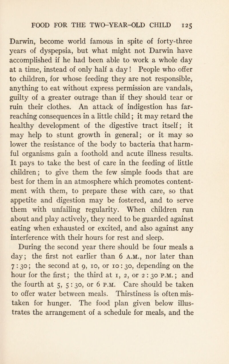 Darwin, become world famous in spite of forty-three years of dyspepsia, but what might not Darwin have accomplished if he had been able to work a whole day at a time, instead of only half a day! People who offer to children, for whose feeding they are not responsible, anything to eat without express permission are vandals, guilty of a greater outrage than if they should tear or ruin their clothes. An attack of indigestion has far- reaching consequences in a little child; it may retard the healthy development of the digestive tract itself; it may help to stunt growth in general; or it may so lower the resistance of the body to bacteria that harm- ful organisms gain a foothold and acute illness results. It pays to take the best of care in the feeding of little children; to give them the few simple foods that are best for them in an atmosphere which promotes content- ment with them, to prepare these with care, so that appetite and digestion may be fostered, and to serve them with unfailing regularity. When children run about and play actively, they need to be guarded against eating when exhausted or excited, and also against any interference with their hours for rest and sleep. During the second year there should be four meals a day; the first not earlier than 6 A.M., nor later than 7:30; the second at 9, 10, or 10:30, depending on the hour for the first; the third at 1, 2, or 2 : 30 p.m. ; and the fourth at 5, 5 :30, or 6 p.m. Care should be taken to offer water between meals. Thirstiness is often mis- taken for hunger. The food plan given below illus- trates the arrangement of a schedule for meals, and the