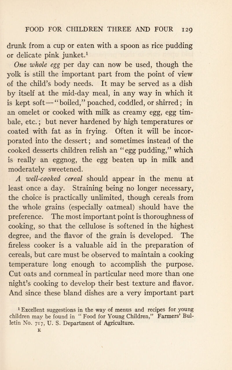 drunk from a cup or eaten with a spoon as rice pudding or delicate pink junket.1 One whole egg per day can now be used, though the yolk is still the important part from the point of view of the child’s body needs. It may be served as a dish by itself at the mid-day meal, in any way in which it is kept soft—“boiled,” poached, coddled, or shirred; in an omelet or cooked with milk as creamy egg, egg tim- bale, etc.; but never hardened by high temperatures or coated with fat as in frying. Often it will be incor- porated into the dessert; and sometimes instead of the cooked desserts children relish an “egg pudding,” which is really an eggnog, the egg beaten up in milk and moderately sweetened. A well-cooked cereal should appear in the menu at least once a day. Straining being no longer necessary, the choice is practically unlimited, though cereals from the whole grains (especially oatmeal) should have the preference. The most important point is thoroughness of cooking, so that the cellulose is softened in the highest degree, and the flavor of the grain is developed. The fireless cooker is a valuable aid in the preparation of cereals, but care must be observed to maintain a cooking temperature long enough to accomplish the purpose. Cut oats and cornmeal in particular need more than one night’s cooking to develop their best texture and flavor. And since these bland dishes are a very important part 1 Excellent suggestions in the way of menus and recipes for young children may be found in “ Food for Young Children,” Farmers’ Bul- letin No. 717, U. S. Department of Agriculture.