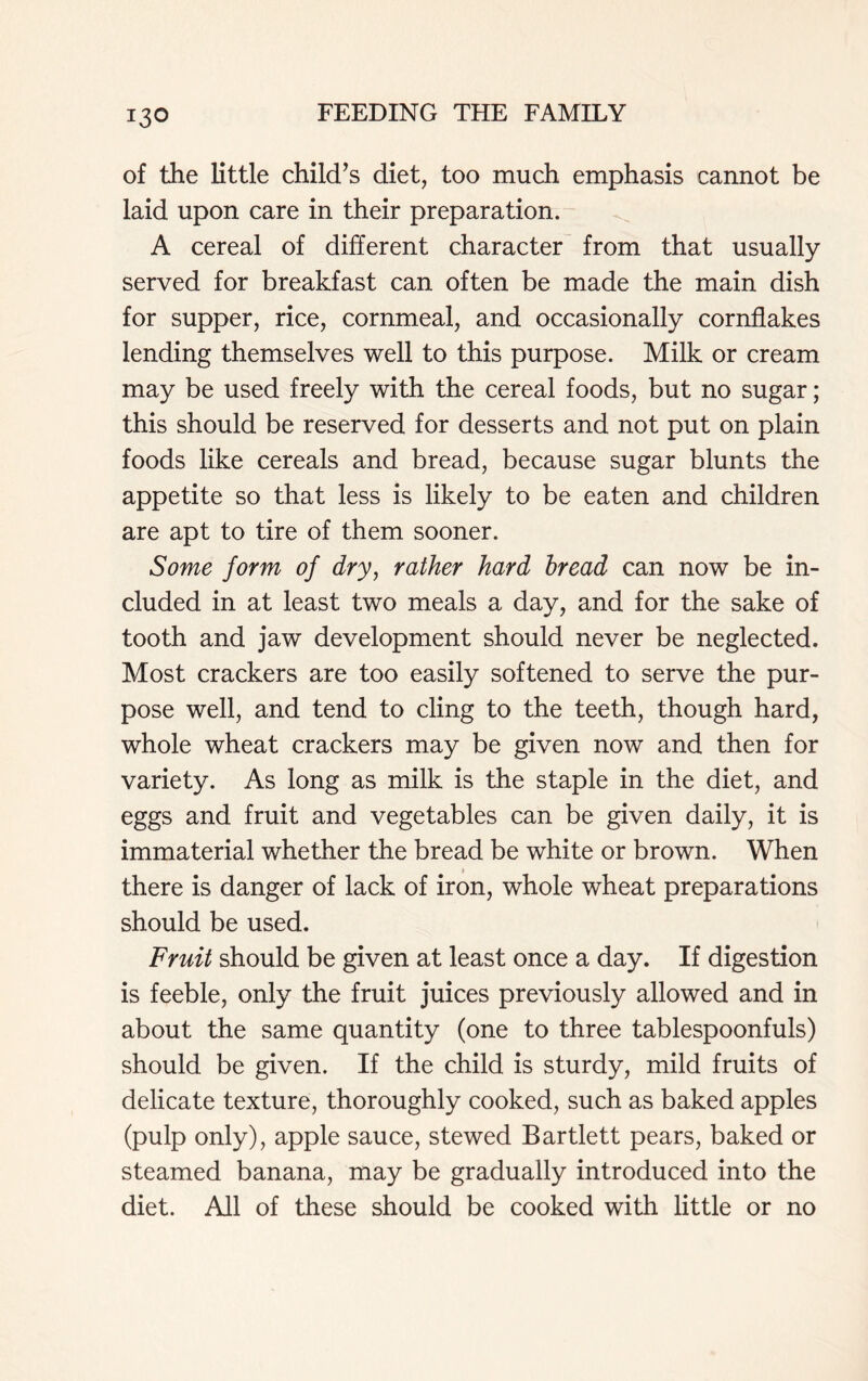 of the little child’s diet, too much emphasis cannot be laid upon care in their preparation. A cereal of different character from that usually served for breakfast can often be made the main dish for supper, rice, cornmeal, and occasionally cornflakes lending themselves well to this purpose. Milk or cream may be used freely with the cereal foods, but no sugar; this should be reserved for desserts and not put on plain foods like cereals and bread, because sugar blunts the appetite so that less is likely to be eaten and children are apt to tire of them sooner. Some form of dry, rather hard bread can now be in- cluded in at least two meals a day, and for the sake of tooth and jaw development should never be neglected. Most crackers are too easily softened to serve the pur- pose well, and tend to cling to the teeth, though hard, whole wheat crackers may be given now and then for variety. As long as milk is the staple in the diet, and eggs and fruit and vegetables can be given daily, it is immaterial whether the bread be white or brown. When there is danger of lack of iron, whole wheat preparations should be used. Fruit should be given at least once a day. If digestion is feeble, only the fruit juices previously allowed and in about the same quantity (one to three tablespoonfuls) should be given. If the child is sturdy, mild fruits of delicate texture, thoroughly cooked, such as baked apples (pulp only), apple sauce, stewed Bartlett pears, baked or steamed banana, may be gradually introduced into the diet. All of these should be cooked with little or no