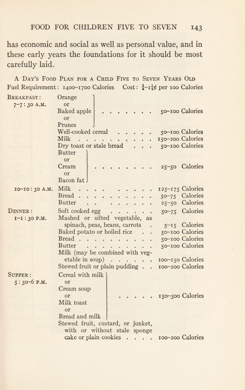 has economic and social as well as personal value, and in these early years the foundations for it should be most carefully laid. A Day’s Food Plan for a Child Five to Seven Years Old Fuel Requirement: 1400-1700 Calories Cost: per 100 Calories Breakfast : Orange 7-7 : 30 a.m. or Baked apple ■ or Prunes Well-cooked cereal Milk Dry toast or stale bread . . . Butter or Cream or Bacon fat. 10-10: 30 a.m. Milk .... Bread Butter . . Soft cooked egg Mashed or sifted vegetable, as spinach, peas, beans, carrots Baked potato or boiled rice . . Bread Butter Milk (may be combined with veg- etable in soup) Stewed fruit or plain pudding . . Cereal with milk or Cream soup or Milk toast or Bread and milk Stewed fruit, custard, or junket, with or without stale sponge cake or plain cookies . . . . Dinner : 1-1:30 p.m. Supper: 5:30-6 p.m. 50-100 Calories 50-100 Calories 150-200 Calories 50-100 Calories 25-50 Calories 125-175 Calories 50-75 Calories 25-50 Calories 50-75 Calories 5-15 Calories 50-100 Calories 50-100 Calories 50-100 Calories 100-150 Calories 100-200 Calories 150-300 Calories 100-200 Calories