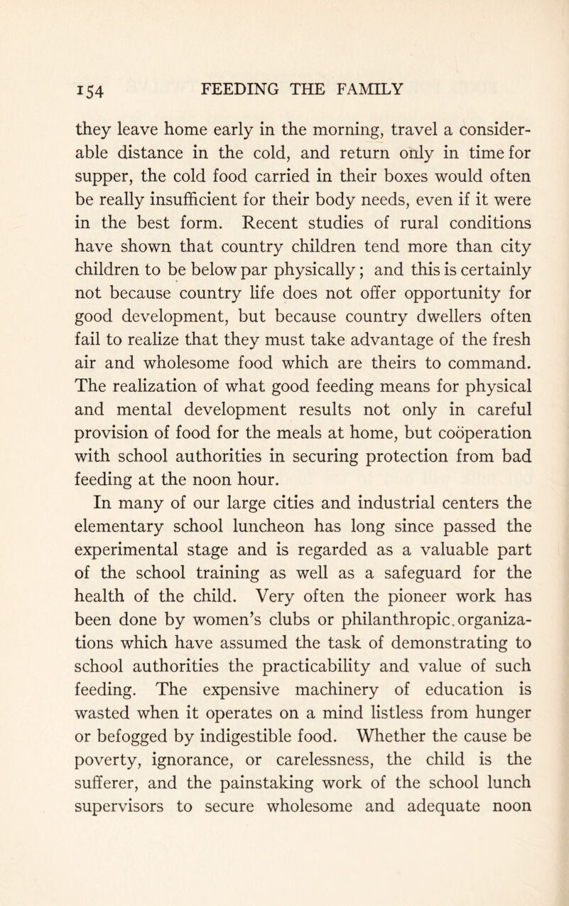 they leave home early in the morning, travel a consider- able distance in the cold, and return only in time for supper, the cold food carried in their boxes would often be really insufficient for their body needs, even if it were in the best form. Recent studies of rural conditions have shown that country children tend more than city children to be below par physically; and this is certainly not because country life does not offer opportunity for good development, but because country dwellers often fail to realize that they must take advantage of the fresh air and wholesome food which are theirs to command. The realization of what good feeding means for physical and mental development results not only in careful provision of food for the meals at home, but cooperation with school authorities in securing protection from bad feeding at the noon hour. In many of our large cities and industrial centers the elementary school luncheon has long since passed the experimental stage and is regarded as a valuable part of the school training as well as a safeguard for the health of the child. Very often the pioneer work has been done by women’s clubs or philanthropic.organiza- tions which have assumed the task of demonstrating to school authorities the practicability and value of such feeding. The expensive machinery of education is wasted when it operates on a mind listless from hunger or befogged by indigestible food. Whether the cause be poverty, ignorance, or carelessness, the child is the sufferer, and the painstaking work of the school lunch supervisors to secure wholesome and adequate noon