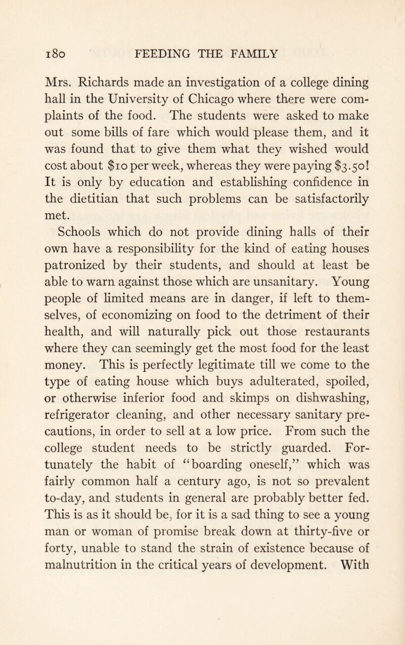 Mrs. Richards made an investigation of a college dining hall in the University of Chicago where there were com- plaints of the food. The students were asked to make out some bills of fare which would please them, and it was found that to give them what they wished would cost about $10 per week, whereas they were paying $3.50! It is only by education and establishing confidence in the dietitian that such problems can be satisfactorily met. Schools which do not provide dining halls of their own have a responsibility for the kind of eating houses patronized by their students, and should at least be able to warn against those which are unsanitary. Young people of limited means are in danger, if left to them- selves, of economizing on food to the detriment of their health, and will naturally pick out those restaurants where they can seemingly get the most food for the least money. This is perfectly legitimate till we come to the type of eating house which buys adulterated, spoiled, or otherwise inferior food and skimps on dishwashing, refrigerator cleaning, and other necessary sanitary pre- cautions, in order to sell at a low price. From such the college student needs to be strictly guarded. For- tunately the habit of “ boarding oneself,” which was fairly common half a century ago, is not so prevalent to-day, and students in general are probably better fed. This is as it should be, for it is a sad thing to see a young man or woman of promise break down at thirty-five or forty, unable to stand the strain of existence because of malnutrition in the critical years of development. With